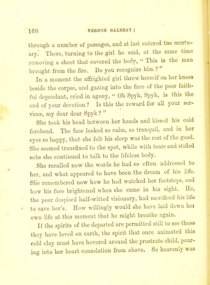 through a number of passages, and at last entered the mortu- ary.' There, turning to the girl he said, at the same time removing a sheet that covered the body,  This is the man brought from the fire. Do you recognize him ?  In a moment the affrighted girl threw herself on her knees beside the corpse, and gazing into the face of the poor faith- ful dependant, cried in agony,  Oh Spyk, Spyk, is this the cDd of your devotion? Is this the reward for all your ser- vices, my dear dear Spyk?  She took his head between her hands and kissed his cold forehead. The face looked so calm, so tranquil, and in her eyes so happy, that she felt his sleep was the rest of the good. She seemed transfixed to the spot, while with tears and stifled sobs she continued to talk to the lifeless body. She recaUed now the words he had so often addressed to her, and what appeared to have been the dream of his life. She remembered now how he had watched her footsteps, and how his face brightened when she came in his sight. He, the poor despised half-witted visionary, had sacrificed his life to save her's. How willingly would she have laid down hei own life at this moment that he might breathe again. If the spirits of the departed are permitted still to see those they have loved on earth, the spirit that once animated this cold clay must have hovered around the prostrate child, pour- ing into her heart consolation from above. So heavenly was