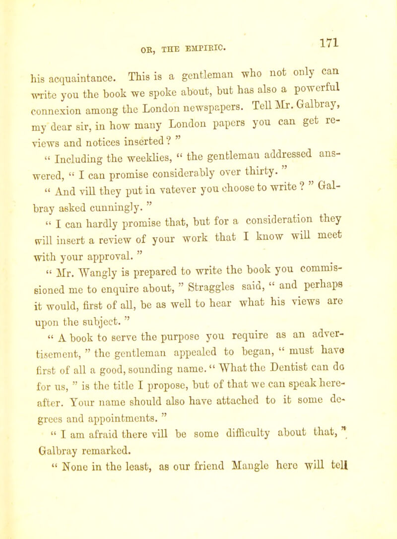 OB, THE EMPIEIC. ^'^ his acquaintance. This is a gentleman who not only can write you the book we spoke about, but has also a powerful connexion among the London newspapers. Tell Mr. Galbray, my dear sir, in how many London papers you can get re- views and notices inserted ?   Including the weeklies,  the gentleman addressed ans- wered,  I can promise considerably over thirty.   And vill they put ia vatever you choose to write ?  Gal- bray asked cunningly.   I can hardly promise that, but for a consideration they mil insert a review of your work that I know wiU meet with your approval.   Mr. Wangly is prepared to write the book you commis- eioned me to enquire about,  Straggles said,  and perhaps it would, first of aU, be as weU to hear what his views are upon the subject.   A book to serve the purpose you require as an adver- tisement,  the gentleman appealed to began,  must have first of all a good, sounding name.  What the Dentist can do for us,  is the title I propose, but of that we can speak here- after. Your name should also have attached to it some de- grees and appointments.   I am afraid there vill be some difiiculty about that,  Galbray remarked.  None in the least, as our friend Mangle hero will tell