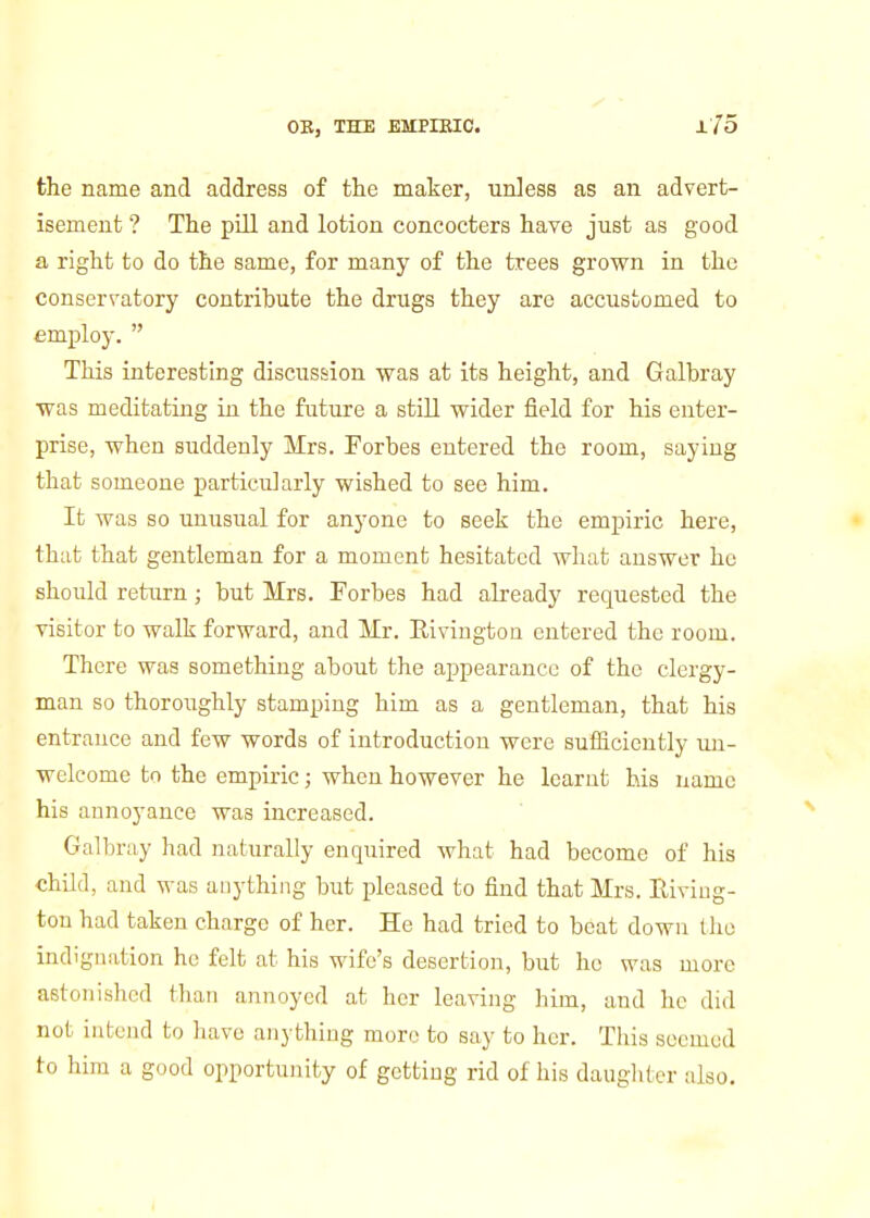 the name and address of tlie maker, unless as an advert- isement ? The pill and lotion concocters have just as good a right to do the same, for many of the trees grown in the conservatory contribute the drugs they are accustomed to employ.  This interesting discussion was at its height, and Galbray was meditating in the future a still wider field for his enter- prise, when suddenly Mrs. Eorbes entered the room, saying that someone particularly wished to see him. It was so xmusual for anyone to seek the empiric here, that that gentleman for a moment hesitated what answer he should return; but Mrs. Forbes had already requested the visitor to walk forward, and Mr. Eivingtoa entered the room. There was something about the appearance of the clergy- man so thoroughly stamping him as a gentleman, that his entrance and few words of introduction were sufficiently un- welcome to the empiric; when however he learut his name his annoyance was increased. Galbruy had naturally enquired what had become of his chUd, and M-as anything but pleased to find that Mrs. Eiviug- tou had taken charge of her. He had tried to beat down the indignation he felt at his wife's desertion, but he was more astonished than annoyed at her leaving him, and he did not intend to have anything more to say to her. This seemed to him a good opportunity of getting rid of his dauglitcr also.