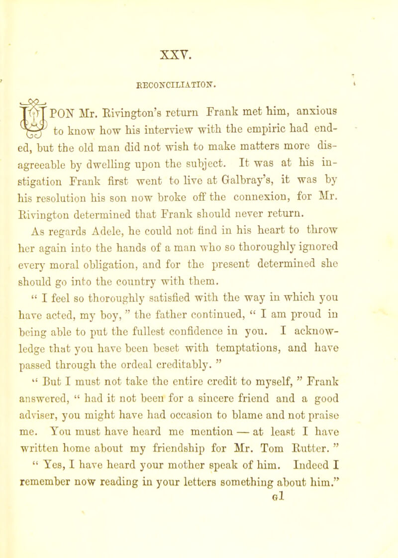 XXY. KECONCILIATION. PON Mr. Eivington's return Frank met him, anxious to know how his interview with the empiric had end- ed, but the old man did not wish to make matters more dis- agreeable by dwelling upon the subject. It was at his in- stigation Frank first went to live at Galbray's, it was by his resolution his son now broke off the connexion, for Mr. Rivington determined that Frank should never return. As regards Adele, he could not find in his heart to throw her again into the hands of a man who so thoroughly ignored every moral obligation, and for the present determined she should go into the country with them.  I feel so thoroughly satisfied with the way in which you have acted, my boy,  the father continued,  I am proud in being able to put the fullest confidence in you. I acknow- ledge that you have been beset with temptations, and have passed through the ordeal creditably.   But I must not take the entire credit to myself,  Frank answered,  had it not been for a sincere friend and a good adviser, you might have had occasion to blame and not praise me. You must have heard me mention — at least I have written home about my friendship for Mr. Tom Rutter.   Yes, I have heard your mother speak of him. Indeed I remember now reading in your letters something about him. el