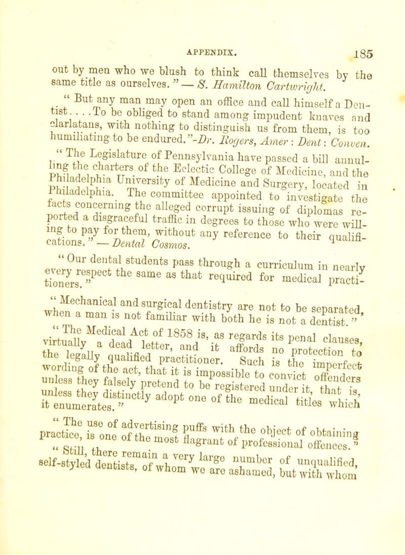 out by men who we blush to think caU themselves by the same title as ourselves.  — S. Hamilton Cartiuright. _  But any man may open an office and call himself a Den- tist . . .To be obliged to stand among impudent knaves and clarlatans, with nothing to distinguish us from them, is too humiliating to be endured. -Z>r. Rogers, Amer : Dent: Conven.  The Legislature of Pennsylvania have passed a bill aunul- vl% I 1^'' °^ °f Medicine, and the Ph, ac eIphia University of Medicine and Surgery, located in PhUadelphia. The committee appointed to investigate the tacts concerning the alleged corrupt issuing of diplomas re- ported a disgraceful traffic in degrees to those whi were wlu- ':^^-]^c^:z^^''''-^^^ ^° ^^^^^ Our dental students pass through a curriculum in nearly un ess they falsely pretend to be^reg ster d unde L f^f'