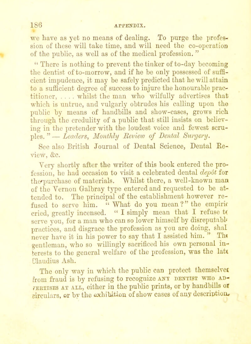 we have as yet no means of dealing. To purge the profes- sion of these will take time, and will need the co-operatioD of the public, as well as of the medical profession.   There is nothing to prevent the tinker of to-day becoming the dentist of to-morrow, and if he be only possessed of suffi- cient impudence, it may be safely predicted that he will attain to a sufficient degree of success to injure the honourable prac- titioner, .... whilst the man who wilfully advertises that which is untrue, and vulgarly obtrudes his calling upon the public by means of handbills and show-cases, grows rich through the credulity of a public that still insists on believ- ing in the pretender with the loudest voice and fewest scru- ples.  — Leaders, Monthly Review of Dental Surgery. See also British Journal of Dental Science, Dental Ee- view, &c. Very shortly after the writer of this book entered the pro- fession, he had occasion to visit a celebrated dental depot for the'purchase of materials. Whilst there, a well-known man of the Vernon Galbray type entered and requested to be at- tended to. The principal of the establishment however re- fused to serve him.  What do you mean?the empiric cried, greatly incensed.  I simply mean that I refuse t< serve you, for a man who can so lower himself by disreputabl' practices, and disgrace the profession as you are doing, shal never have it in his power to say that I assisted him. Th« gentleman, who so willingly sacrificed his own personal in- terests to the general welfare of the profession, was the lati Claudius Ash. The only way in which the public can protect themselvei from fraud is by refusing to recogaize ant dentist who ad- TEEXisES AT ALL, cithcr iu the public prints, or by handbills or circulars, or by the oxlvibitiou of show cases of any description.