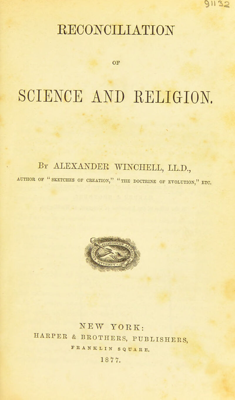 911 REOOlSrCILIATIOK' OP SCIENCE AND RELIGION. By ALEXANDER WINCHELL, LL.D., AUTHOR OP  SKETCHES OF CREATION,  THE DOCTKINE OP ETOLUTION  ETC. NEW YORK: HARPER & BROTHERS, PUBLISHERS, FRANKLIN SQUARE. 18 77.