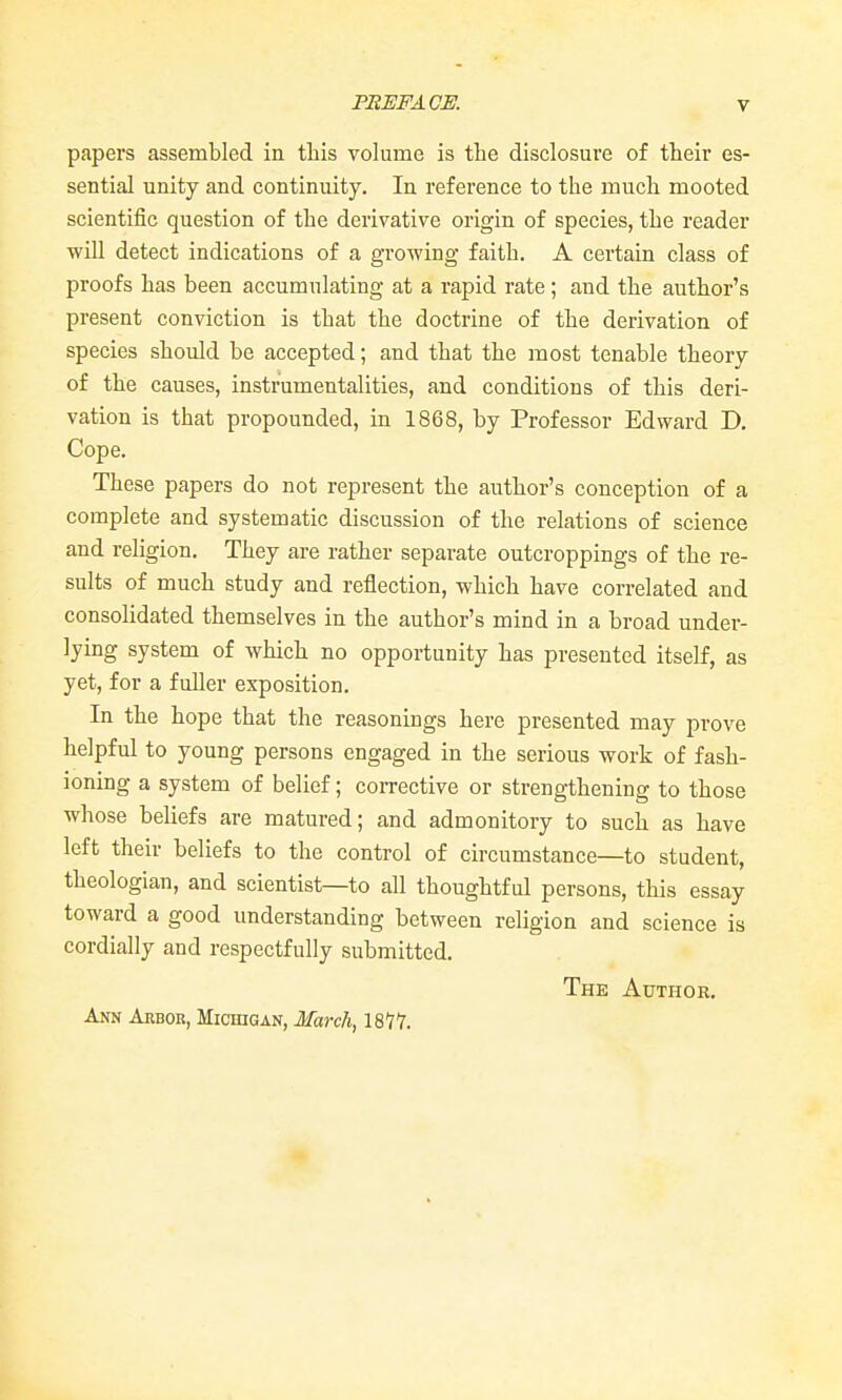 papers assembled in this volume is the disclosure of their es- sential unity and continuity. In reference to the much mooted scientific question of the derivative origin of species, the reader will detect indications of a growing faith. A certain class of proofs has been accumulating at a rapid rate; and the author's present conviction is that the doctrine of the derivation of species should be accepted; and that the most tenable theory of the causes, instrumentalities, and conditions of this deri- vation is that propounded, in 1868, by Professor Edward D. Cope. These papers do not represent the author's conception of a complete and systematic discussion of the relations of science and religion. They are rather separate outcroppings of the re- sults of much study and reflection, which have correlated and consolidated themselves in the author's mind in a broad under- lying system of which no opportunity has presented itself, as yet, for a fuller exposition. In the hope that the reasonings here presented may prove helpful to young persons engaged in the serious work of fash- ioning a system of belief; corrective or strengthening to those whose beliefs are matured; and admonitory to such as have left their beliefs to the control of circumstance—to student, theologian, and scientist—to all thoughtful persons, this essay toward a good understanding between religion and science is cordially and respectfully submitted. The Author, Ann Arbor, Michigan, March, 1811.