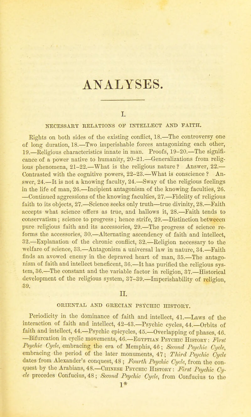 ANALYSES I. NECESSAEY RELATIONS OP INTELLECT AND FAITH. Eights on both sides of the existing conflict, 18.—The controversy one of long duration, 18.—Two imperishable forces antagonizing each other, 19.—Religious characteristics innate in man. Proofs, 19-20.—The signifi- cance of a power native to humanity, 20-21.—Generalizations from relig- ious phenomena, 21-22.—What is the religious nature ? Answer, 22.— Contrasted with the cognitive powers, 22-23.—What is conscience ? An- swer, 24.—It is not a knowing faculty, 24.—Sway of the rehgious feelings in the life of man, 26.—Incipient antagonism of the knowing faculties, 26. —Continued aggressions of the knowing faculties, 27.—Fidelity of religious faith to its objects, 27.—Science seeks only truth—true divinity, 28.—Faith accepts what science offers as true, and hallows it, 28.—^Faith tends to conservatism ; science to progress; hence strife, 29.—Distinction betweeen pure religious faith and its accessories, 29.—The progress of science re- forms the accessories, 30.—Alternating ascendency of faith and intellect, 32.—Explanation of the chronic conflict, 32.—Religion necessary to the •welfare of science, 33.—Antagonism a universal law in nature, 34.—Faith finds an avowed enemy in the depraved heart of man, 35.—The antago- nism of faith and intellect beneficent, 36.—It has purified the religious sys- tem, 36.—The constant and the variable factor in religion, 37.—Historical development of the religious system, 37-39.—Imperishability of religion, 39. n. ORIENTAL AND GRECIAN PStCHIC HISTOIIY. Periodicity in the dominance of faith and intellect, 41.—Laws of the interaction of faith and intellect, 42-43.—Psychic cycles, 44.—Orbits of faith and intellect, 44.—Psychic epicycles, 45.—Overlapping of phases, 46. —Bifurcation in cyclic movements, 46.—Egyptian Pstciiic History : First Psychic Cycle, embracing the era of Memphis, 46; Second FsycMc Cycle, embracing the period of the later monuments, 47; Third Psychic Cycle dates from Alexander's conquest, 48 ; Fonrth Psychic Cycle, from the con- quest by the Arabians, 48.—Cuinese Psvcnic History : First Psychic Cy- cle precedes Confucius, 48; Secojid Psychic Cycle, from Confucius to the 1*