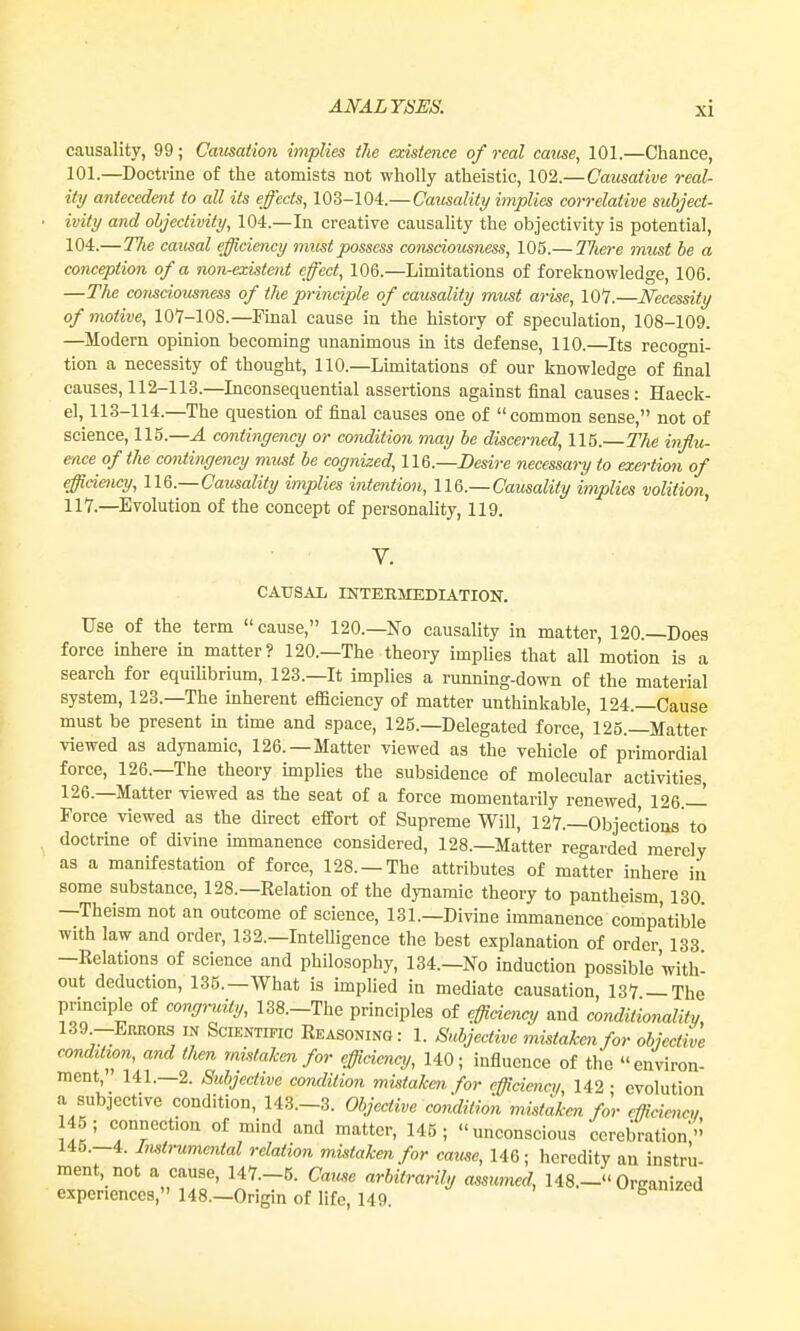 causality, 99; Causation implies tlie existence of real cause, 101.—Chance, 101.—Doctrine of the atomists not wholly atheistic, 102.—Causative real- ity antecedent to all its effects, 103-104.—Causality implies correlative subject- ivity and objectivity, 104.—In creative causality the objectivity is potential, 104.—Tlie causal efficiency mtist possess comciomness, 105.— There must be a conception of a non-existent effect, 106.—Limitations of foreknowledge, 106. —The consciousness of the principle of causality m,ust arise, 107.—Necessity of motive, 107-108.—Final cause in the history of speculation, 108-109. —Modem opinion becoming unanimous m its defense, 110.—Its recogni- tion a necessity of thought, 110.—Limitations of our knowledge of final causes, 112-113.—Inconsequential assertions against final causes: Haeck- el, 113-114.—The question of final causes one of common sense, not of science, 115.—A contingency or condition may he discerned, 115.—The influ- en.ce of the contingency must be cognized, Desire necessary to exm-tion of efficieney, UG.—Causality implies intention, 116.—Causality implies volition, 117.—Evolution of the concept of personality, 119. CAUSAL INTERMEDIATION. Use of the term cause, 120.—No causality in matter, 120.—Does force inhere in matter? 120.—The theory implies that all motion is a search for equihbrium, 123.—It implies a running-down of the material system, 123.—The inherent efficieney of matter unthinkable, 124.—Cause must be present in time and space, 125.—Delegated force, 125.—Matter viewed as adynamic, 126.—Matter viewed as the vehicle of primordial force, 126.—The theory implies the subsidence of molecular activities, 126.—Matter viewed as the seat of a force momentarily renewed 126.— Force viewed as the direct effort of Supreme Will, 127.—Objections to doctrine of divine immanence considered, 128.—Matter regarded merely as a manifestation of force, 128. —The attributes of matter inhere in some substance, 128.—Relation of the dynamic theory to pantheism, 130 —Theism not an outcome of science, 131.—Divine immanence compatible with law and order, 132.—Intelligence the best explanation of order 133 —Relations of science and philosophy, 134.—No induction possible with^ out deduction, 135.—What is implied in mediate causation 137—The principle of congmity, 138.-The principles of efficiency and conditionality, 139.-ERnoES IN Scientific Reasoning: 1. Subjective mistaken for objective condition, and then mistaken for efficiency, 140; influence of the environ- ment, 141.—2. Subjective condition mistaken for efficiency, 142 • evolution a subjective condition, 143.-3. Objective eondUi<m mistaken for cffidme,, 45; connection of mind and matter, 145; unconscious cerebration' 145.-4. ImU-ummtal relation mistaken for came, 146; heredity an instru- ment not a cause, 147.-5. Caiuse arbitrarily assumed, 148.- Organized experiences, 148.-Origin of life, 149 urganizeu