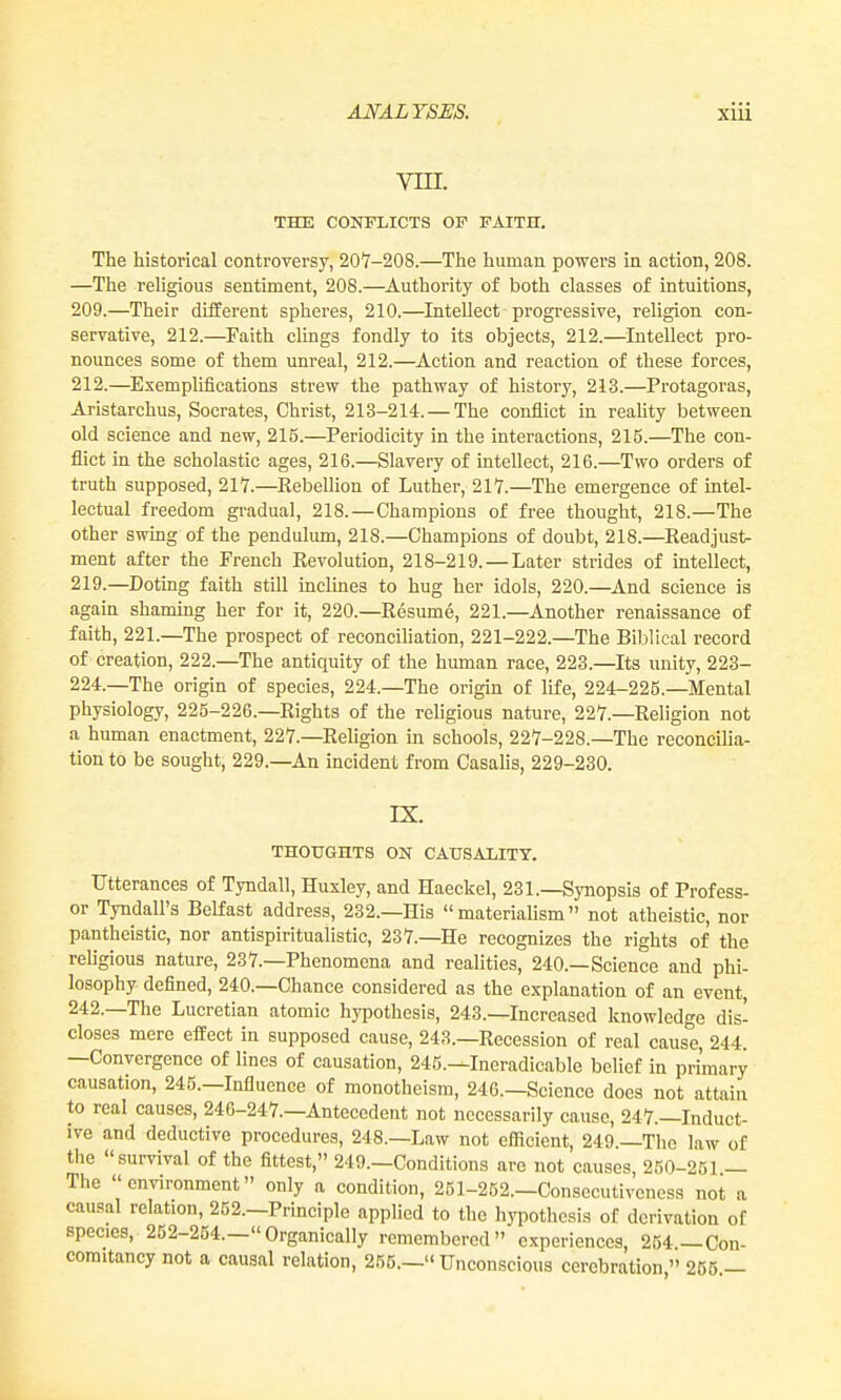 vin. THE CONFLICTS OF FAITH. The historical controversy, 207-208.—The human powers in action, 208. —The religious sentiment, 208.—^Authority of both classes of intuitions, 209.—Their different spheres, 210.—Intellect progressive, religion con- servative, 212.—Faith clings fondly to its objects, 212.—Intellect pro- nounces some of them unreal, 212.—Action and reaction of these forces, 212.—Exemplifications strew the pathway of history, 213.—Protagoras, Aristarchus, Socrates, Christ, 213-214. — The conflict in reality between old science and new, 215.—Periodicity in the interactions, 215.—The con- flict in the scholastic ages, 216.—Slavery of intellect, 216.—Two orders of truth supposed, 217.—Rebellion of Luther, 217.—The emergence of intel- lectual freedom gradual, 218.—Champions of free thought, 218.—The other swing of the pendulum, 218.—Champions of doubt, 218.—Readjust- ment after the French Revolution, 218-219. — Later strides of intellect, 219.—Doting faith still inclines to hug her idols, 220.—And science is again shaming her for it, 220.—Resume, 221.—Another renaissance of faith, 221.—The prospect of reconciliation, 221-222.—The Biblical record of creation, 222.—The antiquity of the human race, 223.—Its unity, 223- 224.—The origin of species, 224.—The origin of life, 224-225.—Mental pliysiology, 225-226.—Rights of the religious nature, 227.—Religion not a human enactment, 227.—Religion in schools, 227-228.—The reconcilia- tion to be sought, 229.—An incident from Casalis, 229-230. IX. THOUGHTS ON CAUSALITY. Utterances of Tyndall, Huxley, and Haeckel, 231.—Synopsis of Profess- or Tyndall's Belfast address, 232.—His materialism not atheistic, nor pantheistic, nor antispiritualistic, 237.—He recognizes the rights of the religious nature, 237.—Phenomena and realities, 240.—Science and phi- losophy defined, 240.—Chance considered as the explanation of an event, 242.—The Lucretian atomic hypothesis, 243.—Increased knowledge dis- closes mere effect in supposed cause, 243.—Recession of real cause, 244. —Convergence of lines of causation, 245.—Ineradicable belief in primary causation, 245.—Influence of monotheism, 246.—Science does not attain to real causes, 246-247.—Antecedent not necessarily cause, 247.—Induct- ive and deductive procedures, 248.—Law not efficient, 249.—The law of the survival of the fittest, 249.—Conditions are not causes, 250-251 — The environment only a condition, 251-252.—Consccutiveness not a causal relation, 252.—Principle applied to the hypothesis of derivation of species, 252-254.—Organically remembered experiences, 254 —Con- comitancy not a causal relation, 255.— Unconscious cerebration  255 —