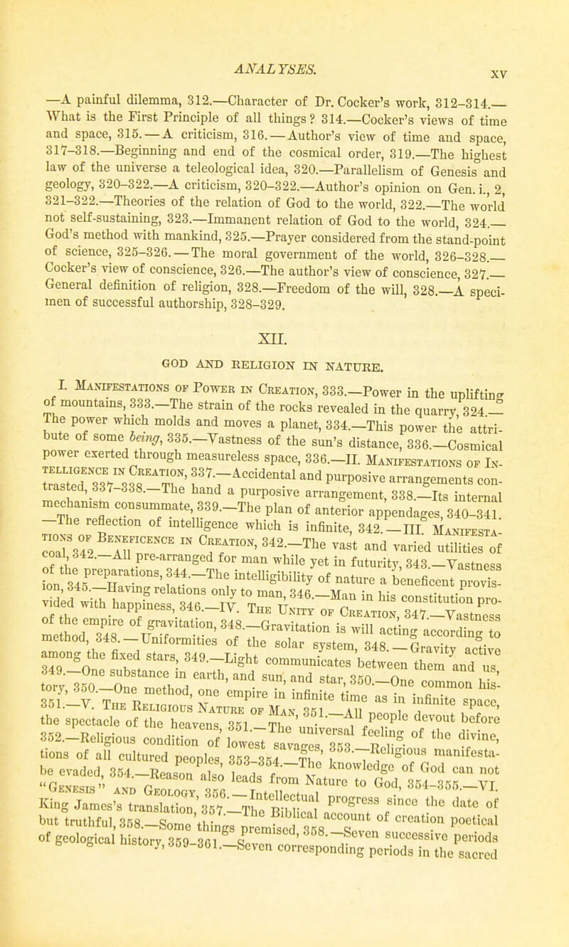 XV —A painful dilemma, 312.—Character of Dr. Cocker's work, 312-314.— What is the First Principle of all things? 314.—Cocker's views of time and space, 316. —A criticism, 316. —Author's view of time and space, 317-318.—Beginning and end of the cosmical order, 319.—The highest law of the universe a teleological idea, 320.—Parallelism of Genesis and geology, 320-322.—A criticism, 320-322.—Author's opinion on Gen. i., 2, 321-322.—Theories of the relation of God to the world, 322.—The world not self-sustaining, 323.—Immanent relation of God to the world, 324.— God's method with mankmd, 325.—Prayer considered from the stand-point of science, 325-326. —The moral government of the world, 326-328.— Cocker's view of conscience, 326.—The author's view of conscience, 327.— General definition of religion, 328.—Freedom of the will, 328.—i. speci- men of successful authorship, 328-329. XII. GOD AND KELIGION m NATURE. I. Manifestations of Power in Creation, 333.-Power in the upliftin-- of mountams, 333.-The strain of the rocks revealed in the quarry 324 - The power which molds and moves a planet, 334.-This power the attri- bute of some being, 335.-Yastness of the sun's distance, 336.-Cosmical power exerted through measureless space, 336.-II. Manifestations of In- ™T3V 338T; f V^''''^*.^' ^^^ arrangements con- trasted, 337-338.-The hand a purposive arrangement, 338.-Its internal  The'ret f' f ^-T^e plan of anterior appendages, 340-341 -The reflection of mtelhgence which is infinite, 342.-HL Manifesta- ^^^^^^^ among the fixed stars 349.-Light communicates between trem andTs tory7?0%t Zh,''^ star,350.-One common hii 5Ti '^^-O^^^'^ethod, one empire in infinite time as in infinite soace tt^ s7eiro?tirh~i°^ ^-^ v-p'^ 352.-Religious condSr^^lt;;^1™'?? 'r^- °' '''^ t''^ tions of all cultured peoples 353 354 ti '' f •^^•-^''I'S'^ man.festa- be evaded, 364._Reason also Inrl, f ^ ^^ Genesis and Grra/Sfi Ih/H '° ^'^' S54-355.-VI. King James's tranrtbn '357 T^fm^^^ '''^ '''''' but truthful, 358.-Some\h „g7p I^^^^^^^^ ^'''^'^^''^ of geological historv 359 S^ P/^^'^^^. 358.-Seven successive periods o History, 359-361.-Seven corresponding periods in the sacred