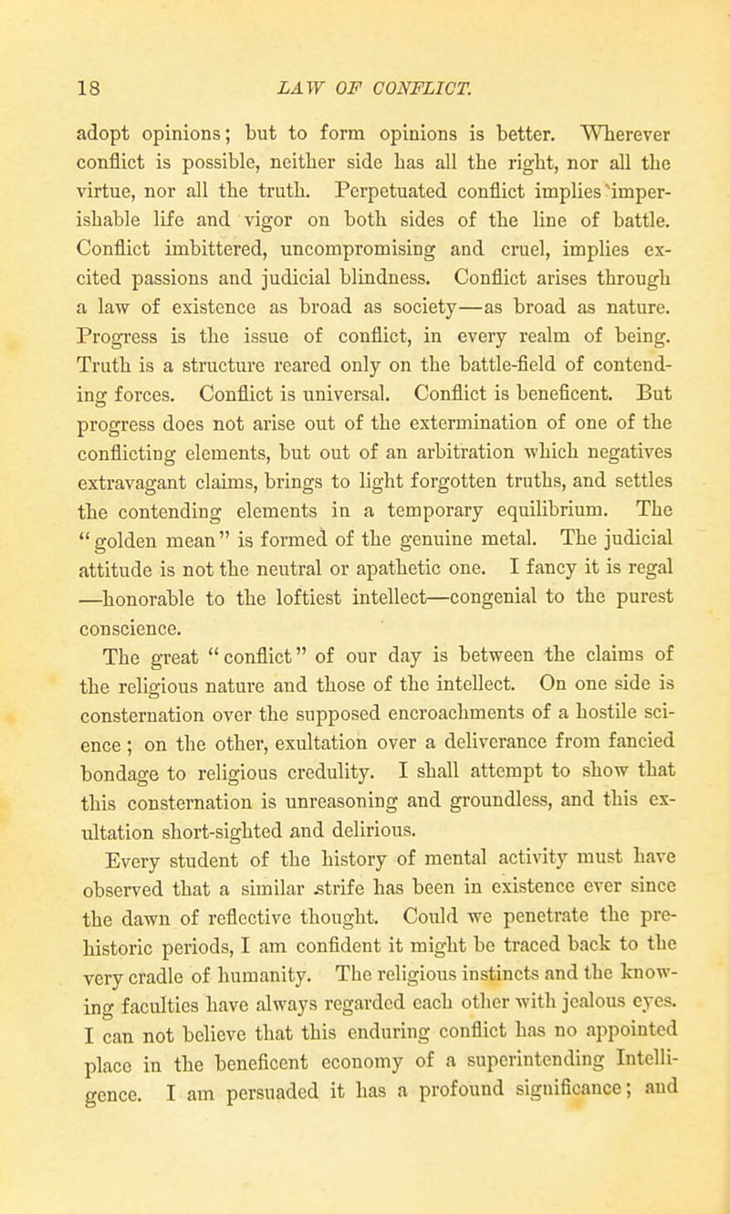 adopt opinions; but to form opinions is better. Wlierevev conflict is possible, neither side has all the right, nor all the virtue, nor all the truth. Perpetuated conflict implies imper- ishable life and vigor on both sides of the line of battle. Conflict imbittered, uncompromising and cruel, implies ex- cited passions and judicial blindness. Conflict arises through a law of existence as broad as society—as broad as nature. Progress is the issue of conflict, in every realm of being. Truth is a structure reared only on the battle-field of contend- ing forces. Conflict is universal. Conflict is beneficent. But progress does not arise out of the extermination of one of the conflicting elements, but out of an arbitration which negatives extravagant claims, brings to light forgotten truths, and settles the contending elements in a temporary equilibrium. The golden mean is formed of the genuine metal. The judicial attitude is not the neutral or apathetic one. I fancy it is regal —honorable to the loftiest intellect—congenial to the purest conscience. The great  conflict of our day is between the claims of the religious nature and those of the intellect. On one side is consternation over the supposed encroachments of a hostile sci- ence ; on the other, exultation over a deliverance from fancied bondage to religious credulity. I shall attempt to show that this consternation is unreasoning and groundless, and this ex- ultation short-sighted and delirious. Every student of the history of mental activity must have observed that a similar strife has been in existence ever since the dawn of reflective thought. Could we penetrate the pre- historic periods, I am confident it might be traced back to the very cradle of humanity. The religious instincts and the know- ing faculties have always regarded each other with jealous eyes. I can not believe that this enduring conflict has no appointed place in the beneficent economy of a superintending Intelli- gence. I am persuaded it has a profound significance; and