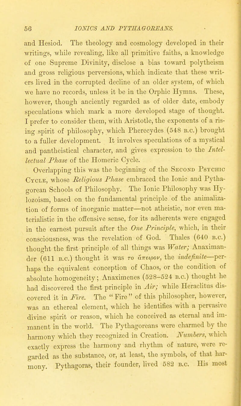 and Hesiod. The theology and cosmology developed in their writings, while revealing, like all primitive faiths, a knowledge of one Supreme Divinity, disclose a bias toward polytheism and gross religious perversions, which indicate that these writ- ers lived in the corrupted decline of an older system, of which we have no records, unless it be ia the Orphic Hymns. These, however, though anciently regarded as of older date, embody speculations which mark a more developed stage of thought. I prefer to consider them, with Aristotle, the exponents of a ris- ing spirit of philosophy, which Pherecydes (548 b.c.) brought to a fuller development. It involves speculations of a mystical and pantheistical character, and gives expression to the Intel- lectual Phase of the Homeric Cycle. Overlapping this was the beginning of the Second Psychic Cycle, whose Religious Phase embraced the Ionic and Pytha- gorean Schools of Philosophy. The Ionic Philosophy was Hy- lozoism, based on the fundamental principle of the animaliza- tion of forms of inorganic matter—not atheistic, nor even ma- terialistic in the offensive sense, for its adherents were engaged in the earnest pursuit after the One Principle, which, in their consciousness, was the revelation of God. Thales (640 b.c.) thought the first principle of all things was Water; Anaximan- der (611 b.c.) thought it was to aireipov, the indefinite—per- haps the equivalent conception of Chaos, or the condition of absolute homogeneity; Anaximenes (528-524 b.c.) thought he had discovered the first principle in Air; while Heraclitus dis- covered it in Mre. The  Fire  of this philosopher, however, was an ethereal clement, which he identifies with a pervasive divine spirit or reason, which he conceived as eternal and im- manent in the world. The Pythagoreans were charmed by the harmony which they recognized in Creation. Numbers, which exactly express the harmony and rhythm of nature, were re- garded as the substance, or, at least, the symbols, of that har- mony. Pythagoras, their founder, lived 582 b.c. His most