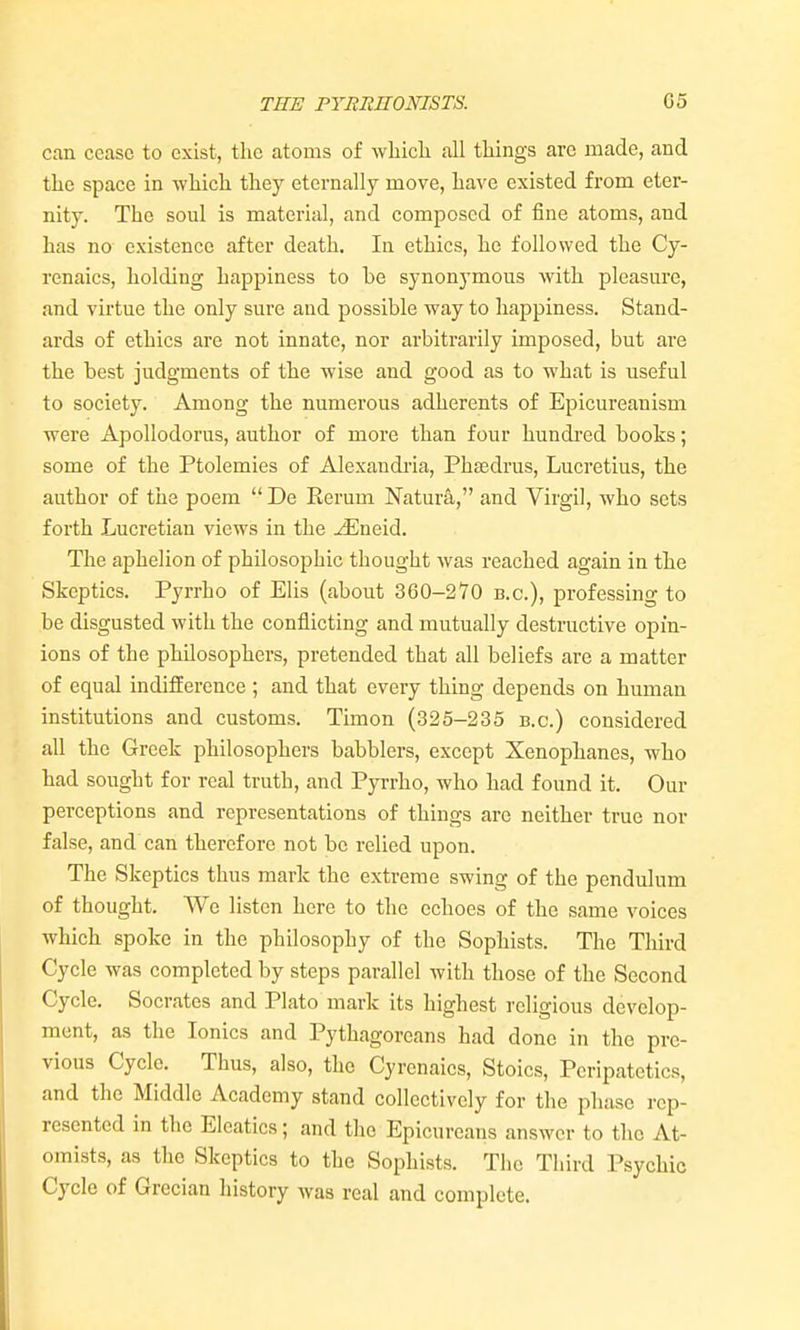 can cease to exist, the atoms of wbicli all tilings are made, and tlie space in -svMcli they eternally move, liave existed from eter- nity. The soul is material, and composed of fine atoms, and has no existence after death. In ethics, he followed the Cy- renaics, holding happiness to be synonymous with pleasure, and virtue the only sure and possible way to happiness. Stand- ards of ethics are not innate, nor arbitrarily imposed, but are the best judgments of the wise and good as to what is useful to society. Among the numerous adherents of Epicureanism were Apollodorus, author of more than four hundred books; some of the Ptolemies of Alexandria, Phsedrus, Lucretius, the author of the poem  De Eerum Natura, and Virgil, who sets forth Lucretian views in the ^neid. The aphelion of philosophic thought was reached again in the Skeptics. Pyrrho of Elis (about 360-270 b.c), professing to be disgusted with the conflicting and mutually destnictive opin- ions of the philosophers, pretended that all beliefs are a matter of equal indifference ; and that every thing depends on human institutions and customs. Timon (325-235 b.c.) considered all the Greek philosophers babblers, except Xenophanes, who had sought for real truth, and Pyrrho, who had found it. Our perceptions and representations of things are neither true nor false, and can therefore not be relied upon. The Skeptics thus mark the extreme swing of the pendulum of thought. We listen here to the echoes of the same voices which spoke in the philosophy of the Sophists. The Third Cycle was completed by steps parallel with those of the Second Cycle. Socrates and Plato mark its highest religious develop- ment, as the Ionics and Pythagoreans had done in the pre- vious Cycle. Thus, also, the Cyrcnaics, Stoics, Peripatetics, and the Middle Academy stand collectively for the phase rep- resented in the Eleatics; and the Epicureans answer to the At- omists, as the Skeptics to the Sophists. The Third Psychic Cycle of Grecian history was real and complete.