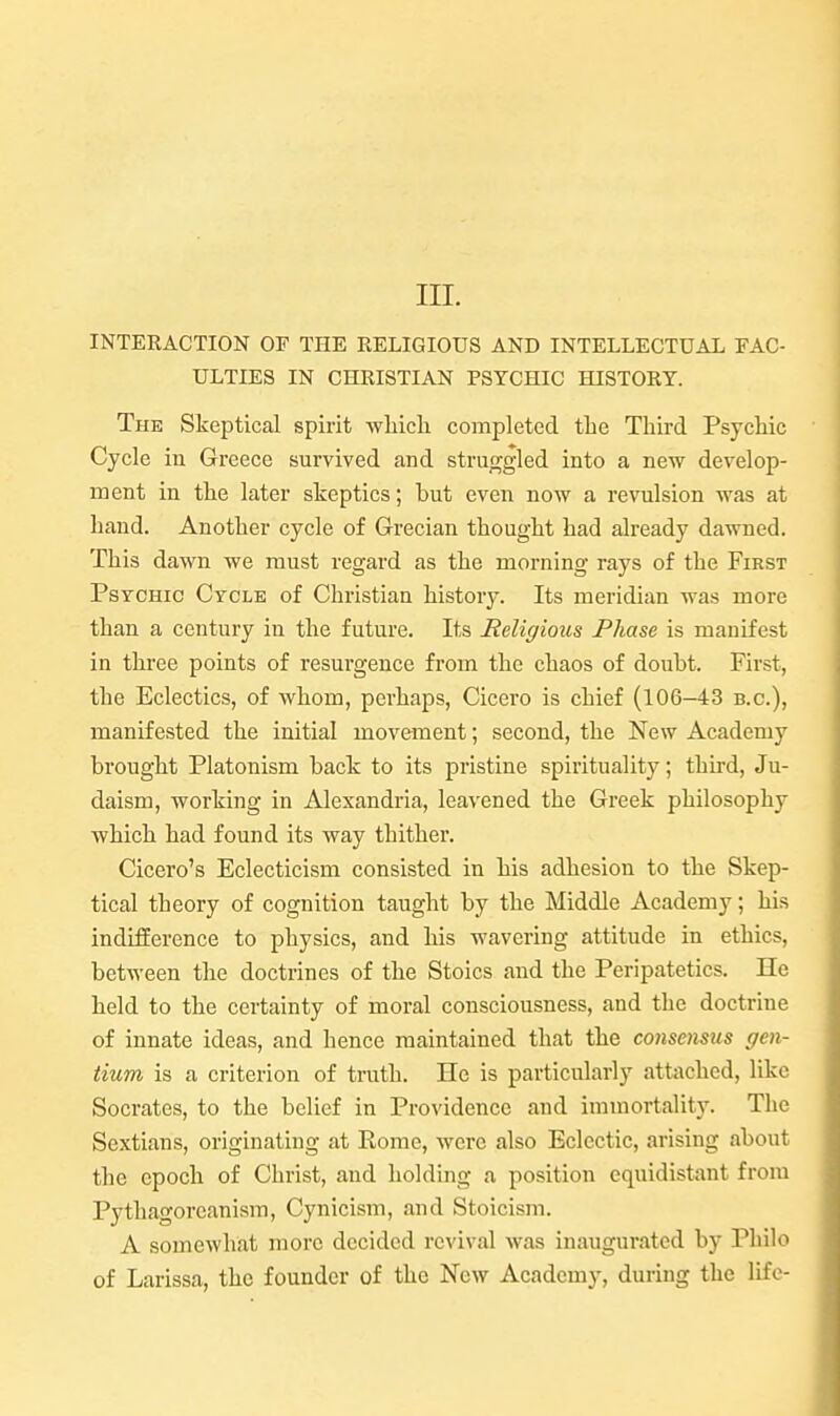 in. INTERACTION OF THE RELIGIOUS AND INTELLECTUAL FAC- ULTIES IN CHRISTIAN PSYCHIC HISTORY. The Skeptical spirit wliicli completed the Third Psychic Cycle in Greece survived and struggled into a new develop- ment in the later skeptics; but even now a revulsion was at hand. Another cycle of Grecian thought had already dawned. This dawn we must regard as the morning rays of the First Psychic Cycle of Christian history. Its meridian was more than a century in the future. Its Religious Phase is manifest in three points of resurgence from the chaos of doubt. First, the Eclectics, of whom, perhaps, Cicero is chief (106-43 b.c), manifested the initial movement; second, the New Academy brought Platonism back to its pristine spirituality; thu'd, Ju- daism, working in Alexandria, leavened the Greek philosophy which had found its way thither. Cicero's Eclecticism consisted in his adhesion to the Skep- tical theory of cognition taught by the Middle Academy; his indifference to physics, and his wavering attitude in ethics, between the doctrines of the Stoics and the Peripatetics. He held to the certainty of moral consciousness, and the doctrine of innate ideas, and hence maintained that the consensus gen- tium is a criterion of truth. He is particularly attached, like Socrates, to the belief in Providence and immortalit}'. The Sextians, originating at Rome, were also Eclectic, arising about the epoch of Christ, and holding a position equidistant from Pythagoreanism, Cynicism, and Stoicism. A somewhat more decided revival was inaugurated by Pliilo of Larissa, the founder of the New Academy, during the life-