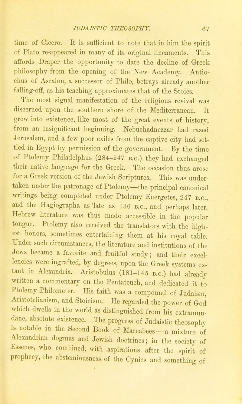 time of Cicero. It is sutRcient to note that in liira the spirit of Plato re-appeared in many of its original lineaments. This affords Draper the opportunity to date the decline of Greek philosophy from the opening of the New Academy. Antio- chus of Ascalon, a successor of Philo, betrays already another falling-off, as his teaching approximates that of the Stoics. The most signal manifestation of the religious revival was discerned upon the southern shore of the Mediterranean. It grew into existence, like most of the great events of history, from an insignificant beginning. Nebuchadnezzar had razed Jerusalem, and a few poor exiles from the captive city had set- tled in Egypt by permission of the government. By the time of Ptolemy Philadelphus (284-247 b.c.) they had exchanged their native language for the Greek. The occasion thus arose for a Greek version of the Jewish Scriptures. This was under- taken under the patronage of Ptolemy—the principal canonical writings being completed under Ptolemy Euergetes, 247 b.c, and the Hagiographa as late as 136 b.c, and perhaps later. Hebrew hterature was thus made accessible in the popular tongue. Ptolemy also received the translators with the high- est honors, sometimes entertaining them at his royal table. Under such circumstances, the literature and institutions of the Jews became a favorite and fruitful study; and their excel- lencies were ingrafted, by degrees, upon the Greek systems ex- tant in Alexandria. Aristobulus (181-145 b.c) had already written a commentary on the Pentateuch, and dedicated it to Ptolemy Philometer. His faith was a compound of Judaism, Aristotelianism, and Stoicism. He regarded the power of God which dwells in the world as distinguished from his extramun- dane, absolute existence. The progress of Judaistic theosophy IS notable in the Second Book of Maccabees —a mixture of Alexandrian dogmas and Jewish doctrines; in the society of Esscnes, who combined, with aspirations after the spirit of prophecy, the abstemiousness of the Cynics and something of