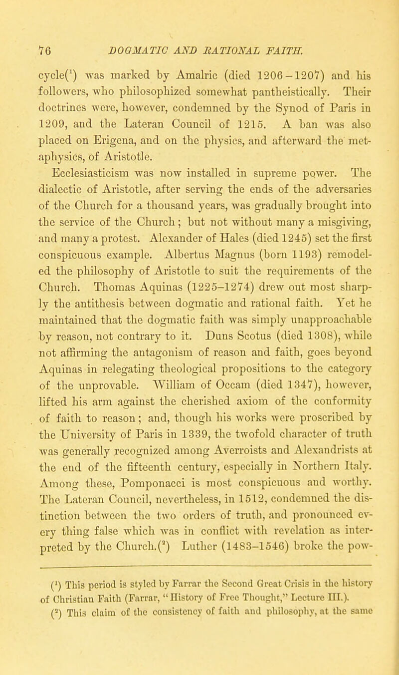 cycle(') was marked by Amalric (died 1206-1207) and liis followers, who philosophized somewhat pantheistically. Their doctrines were, however, condemned by the Synod of Paris in 1209, and the Lateran Council of 1215. A ban was also placed on Erigena, and on the physics, and afterward the met- aphysics, of Aristotle. Ecclesiasticism was now installed in supreme power. The dialectic of Aristotle, after serving the ends of the adversaries of the Church for a thousand years, was gi'adually brought into the service of the Church; but not without many a misgiving, and many a protest. Alexander of Hales (died 1245) set the first conspicuous example. Albertus Magnus (born 1193) remodel- ed the philosophy of Aristotle to suit the requirements of the Church. Thomas Aquinas (1225-1274) drew out most sharp- ly the antithesis between dogmatic and rational faith. Yet he maintained that the dogmatic faith was simply unapproachable by reason, not contrary to it. Duns Scotus (died 1308), while not affirming the antagonism of reason and faith, goes beyond Aquinas in relegating theological propositions to the category of the unprovable. William of Occam (died 1347), however, lifted his arm against the cherished axiom of the conformity of faith to reason; and, though his works were proscribed by the University of Paris in 1339, the twofold character of truth was generally recognized among Averroists and Alexandrists at the end of the fifteenth century, especially in Northern Italy. Among these, Pomponacci is most conspicuous and worthy. The Lateran Council, nevertheless, in 1512, condemned the dis- tinction between the two orders of truth, and pronounced ev- ery thing false which was in conflict with revelation as inter- preted by the Church.^) Luther (1483-1546) broke the pow- (') This period is styled by Farrar the Second Great Crisis in the history of Christian Faith (Farrar, History of Free Thought, Lecture III.). This claim of tlic consistency of faith and pliilosopliy, at the same