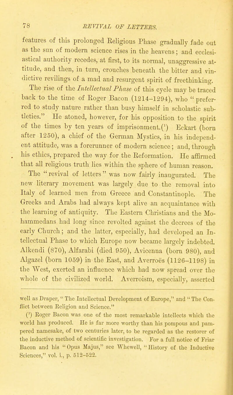 HE VIVA L OF LETTERS. features of this prolonged Eeligious Phase gradually fade out as the sun of modern science rises in the heavens; and ecclesi- astical authority recedes, at first, to its normal, imaggressive at- titude, and then, in turn, crouches beneath the bitter and vin- dictive revilings of a mad and resurgent spirit of freethinking. The rise of the Intellectual Phase of this cycle may be traced back to the time of Eoger Bacon (1214-1294), who prefer- red to study nature rather than busy himself in scholastic sub- tleties. He atoned, however, for his opposition to the spirit of the times by ten years of imprisonment. (') Eckart (born after 1250), a chief of the German Mystics, in his independ- ent attitude, was a forerunner of modern science; and, through his ethics, prepared the way for the Eeformation. He afiirmed that all religious truth lies within the sphere of human reason. The  revival of letters  was now fairly inaugurated. The new literary movement was largely due to the removal into Italy of learned men from Greece and Constantinople. The Greeks and Arabs had always kept alive an acquaintance with the learning of antiquity. The Eastern Christians and the Mo- hammedans had long since revolted against the decrees of the early Church; and the latter, especially, had developed an In- tellectual Phase to which Europe now became largely indebted. Alkendi (870), Alfarabi (died 950), Avicenna (born 980), and Algazel (born 1059) in the East, and Averroes (1126-1198) in the West, exerted an influence which had now spread over the whole of the civilized world. Averroism, especially, asserted well as Draper,  The Intellectual Developmcut of Europe, and  The Con- flict between Religion and Science. (') Roger Bacon was one of the most remarkable intellects which the world has produced. lie is far more worthy than his pompous and pam- pered namesake, of two centuries later, to be regarded as the restorer of the inductive method of scientific investigation. For a full notice of Friar Bacon and his  Opus Majus, see Whcwell,  History of the Inductive Sciences, vol. i., p. 512-D22.