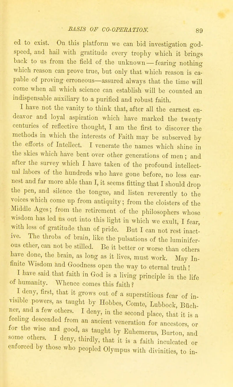 ed to exist. On this platform we can bid investigation god- speed, and hail with gratitude every trophy which it brings back to us from the field of the unknown — fearing nothing which reason can prove true, but only that which reason is ca- pable of proving erroneous—assured always that the time will come when all which science can establish will be counted an indispensable auxiliary to a purified and robust faith. I have not the vanity to think that, after all the earnest en- deavor and loyal aspiration which have marked the twenty centuries of reflective thought, I am the first to discover the methods in which the interests of Faith may be subserved by the efforts of Intellect. I venerate the names which shine in the skies which have bent over other generations of men; and after the survey which I have taken of the profound intellect- ual labors of the hundreds who have gone before, no less ear- nest and far more able than I, it seems fitting that I should drop the pen, and silence the tongue, and listen reverently to the voices which come up from antiquity; from the cloisters of the Middle Ages; from the retirement of the philosophers whose wisdom has led us out into this light in which we exult, I fear with less of gratitude than of pride. But I can not rest inact- ive. The throbs of brain, like the pulsations of the luminifer- ous ether, can not be stilled. Be it better or worse than others have done, the brain, as long as it lives, must work. May In- finite Wisdom and Goodness open the way to eternal truth! I have said that faith in God is a living principle in the life of humanity. Whence comes this faith ? I deny, first, that it grows out of a superstitious fear of in- visible powers, as taught by Hobbes, Comte, Lubbock Bilch- ner and a few others. I deny, in the second place, thai it is a feeling descended from an ancient veneration for ancestors, or for the wise and good, as taught by Euhemerus, Burton, and some 0 hers. I deny, thirdly, that it is a faith inculcated or enforced by those who peopled Olympus with divinities, to in-