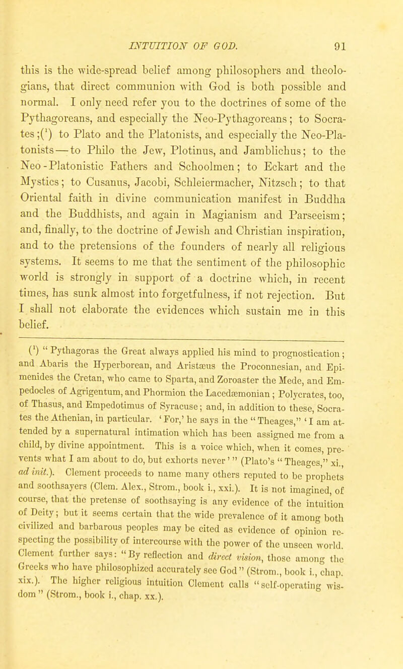 this is the wide-spread belief among philosophers and theolo- gians, that direct communion with God is both possible and normal. I only need refer you to the doctrines of some of the Pythagoreans, and especially the Neo-Pythagoreans; to Socra- tes ;(') to Plato and the Platonists, and especially the Neo-Pla- tonists — to Philo the Jew, Plotinus, and Jamblichus; to the Neo-Platonistic Fathers and Schoolmen; to Eckart and the Mystics; to Cusanos, Jacobi, Schleiermacher, Nitzsch; to that Oriental faith in divine communication manifest in Buddha and the Buddhists, and again in Magianism and Parseeism; and, finally, to the doctrine of Jewish and Christian inspiration, and to the pretensions of the founders of nearly all religious systems. It seems to me that the sentiment of the philosophic world is strongly in support of a doctrine which, in recent times, has sunk almost into forgetfulness, if not rejection. But I shall not elaborate the evidences which sustain me in this belief. (')  Pythagoras the Great always applied his mind to prognostication; and Abaris the Hyperborean, and Aristajus the Proconnesian, and Epi- menides the Cretan, who came to Sparta, and Zoroaster the Mede, and Em- pedocles of Agrigentum, and Phormion the Lacedfemonian; Polycrates, too, of Thasus, and Empedotimus of Syracuse; and, in addition to these, Socra- tes the Athenian, in particular. ' For,' he says in the  Theages, ' I am at- tended by a supernatural intimation which has been assigned me from a child, by divine appointment. This is a voice which, when it comes, pre- vents what I am about to do, but exhorts never'  (Plato's  Theages  xi. ad init). Clement proceeds to name many others reputed to be prophets and soothsayers (Clem. Alex., Strom., book i., xxi.). It is not imagined, of course, that the pretense of soothsaying is any evidence of the intuition of Deity; but it seems certain that the wide prevalence of it among both civilized and barbarous peoples may be cited as evidence of opinion re- specting the possibility of intercourse with the power of the unseen world Clement further says: By reflection and direct vuion, those among the Greeks who have philosophized accurately see God  (Strom., book i., chap, xix.). The higher religious intuition Clement calls self-operating wis- dom  (Strom., book i., chap. xx.).