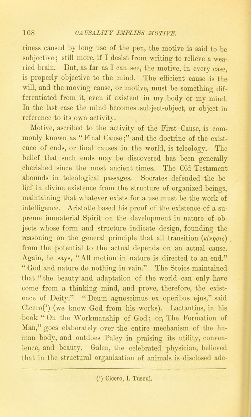 riness caused by long use of the pen, tlie motive is said to be subjective; still more, if I desist from writing to relieve a wea- ried brain. But, as far as I can see, tbe motive, in every case, is properly objective to the mind. The eflScient cause is the will, and the moving cause, or motive, must be something dif- ferentiated from it, even if existent in my body or my mind. In the last case the mind becomes subject-object, or object in reference to its own activity. Motive, ascribed to the activity of the First Cause, is com- monly known as  Final Cause; and the doctrine of the exist- ence of ends, or final causes in the world, is teleology. The belief that such ends may be discovered has been generally cherished since the most ancient times. The Old Testament abounds in teleological passages. Socrates defended the be- lief in divine existence from the structure of organized beings, maintaining that whatever exists for a use must be the work of intelligence. Aristotle based his proof of the existence of a su- preme immaterial Spirit on the development in nature of ob- jects whose form and structure indicate design, founding the reasoning on the general principle that all transition {Kivrfmo) from the potential to the actual depends on an actual cause. Again, he says, All motion in nature is directed to an end.  God and nature do nothing in vain. The Stoics maintained that  the beauty and adaptation of the world can only have come from a thinking mind, and prove, therefore, the exist- ence of Deity.  Deum agnoscimus ex operibus ejus, said Cicero(') (we know God from his works). Lactantius, in his book On the Workmanship of God; or. The Formation of Man, goes elaborately over the entire mechanism of the hu- man body, and outdoes Paley in praising its utility, conven- ience, and beauty. Galen, the celebrated physician, believed that in the structural organization of animals is disclosed ade- (') Cicero, I. Tuscul.