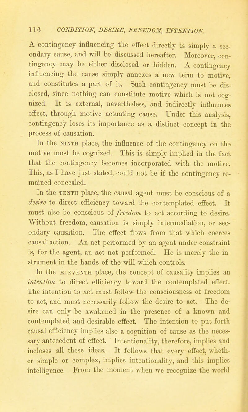 A contingency influencing the effect directly is simply a sec- ondary cause, and will be discussed hereafter. Moreover, con- tingency may be either disclosed or hidden. A contingency influencing the cause simply annexes a new terra to motive, and constitutes a part of it. Such contingency must be dis- closed, since nothing can constitute motive which is not cof- nized. It is external, nevertheless, and indirectly influences effect, through motive actuating cause. Under this analysis, contingency loses its importance as a distinct concept in the process of causation. In the NINTH place, the influence of the contingency on the motive must be cognized. This is simply implied in the fact that the contingency becomes incorporated with the motive. This, as I have just stated, could not be if the contingency re- mained concealed. In the TENTH place, the causal agent must be conscious of a desire to direct efficiency toward the contemplated effect. It must also be conscious of freedom to act according to desire. Without freedom, causation is simply intermediation, or sec- ondary causation. The effect flows from that which coerces causal action. An act performed by an agent under constraint is, for the agent, an act not performed. He is merely the in- strument in the hands of the will which controls. In the ELEVENTH place, the concept of causality implies an intention to direct efficiency toward the contemplated effect. The intention to act must follow the consciousness of freedom to act, and must necessarily follow the desire to act. The de- sire can only be awakened in the presence of a known and contemplated and desirable effect. The intention to jDut forth causal efficiency implies also a cognition of cause as the neces- sary antecedent of effect. Intentionality, therefore, implies and incloses all these ideas. It follows that every effect, wheth- er simple or complex, implies intentionality, and this implies intelligence. From the moment when we recognize the Avorld