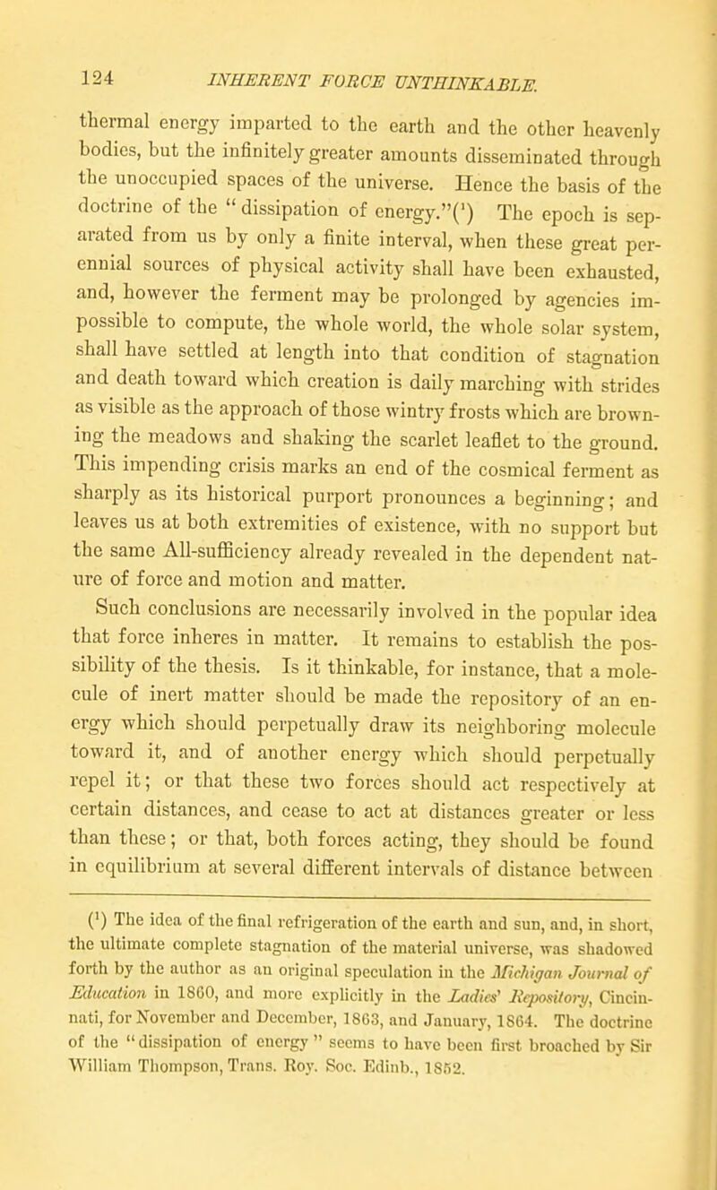 thermal energy imparted to the earth and the other heavenly bodies, but the infinitely greater amounts disseminated through the unoccupied spaces of the universe. Hence the basis of the doctrine of the  dissipation of cnergy.(') The epoch is sep- arated from us by only a finite interval, when these great per- ennial sources of physical activity shall have been exhausted, and, however the ferment may be prolonged by agencies im- possible to compute, the whole world, the whole solar system, shall have settled at length into that condition of stagnation and death toward which creation is daily marching with strides as visible as the approach of those wintry frosts which are brown- ing the meadows and shaking the scarlet leaflet to the ground. This impending crisis marks an end of the cosmical ferment as sharply as its historical purport pronounces a beginning; and leaves us at both extremities of existence, with no support but the same All-suflBciency already revealed in the dependent nat- ure of force and motion and matter. Such conclusions are necessarily involved in the popular idea that force inheres in matter. It remains to establish the pos- sibility of the thesis. Is it thinkable, for instance, that a mole- cule of inert matter should be made the repository of an en- ergy which should perpetually draw its neighboring molecule toward it, and of another energy which should perpetually repel it; or that these two forces should act respectively at certain distances, and cease to act at distances greater or less than these; or that, both forces acting, they should be found in equilibriam at several different intervals of distance between (') The idea of the final refrigeration of the earth and sun, and, in short, the ultimate complete stagnation of the material universe, was shadowed forth by the author as an original speculation in the Michigan Journal of Mucation in 18G0, and more cxphcitly in the Ladies' Itcpository, Cincin- nati, for November and December, 1863, and January, 1864. The doctrine of the dissipation of energy  seems to have been first broached by Sir William Thompson, Trans. Roy. Soc. Edinb., 1852.