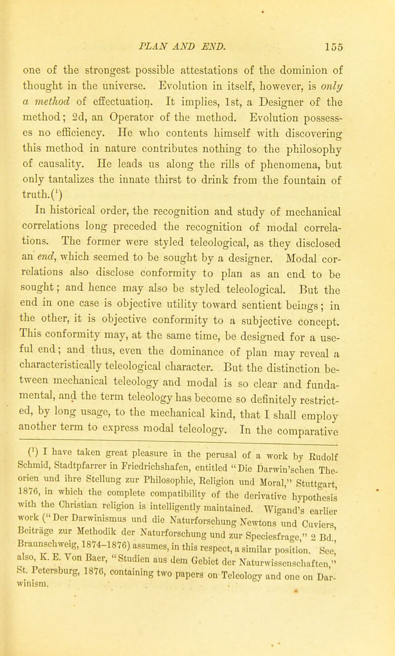 one of the strongest possible attestations of the dominion of thought in the universe. Evolution in itself, however, is onli/ a method of effectuation. It implies, 1st, a Designer of the method; 2d, an Operator of the method. Evolution possess- es no efficiency. He who contents himself with discovering this method in nature contributes nothing to the philosophy of causality. He leads us along the rills of phenomena, but only tantalizes the innate thirst to drink from the fountain of trath.(') In historical order, the recognition and study of mechanical correlations long preceded the recognition of modal correla- tions. The former were styled teleological, as they disclosed an end, which seemed to be sought by a designer. Modal cor- relations also disclose conformity to plan as an end to be sought; and hence may also be styled teleological. But the end in one case is objective utility toward sentient beiugs; in the other, it is objective conformity to a subjective concept. This conformity may, at the same time, be designed for a use- ful end; and thus, even the dominance of plan may reveal a characteristically teleological character. But the distinction be- tween mechanical teleology and modal is so clear and funda- mental, and the term teleology has become so definitely restrict- ed, by long usage, to the mechanical kind, that I shall employ another term to express modal teleology. In the comparative (') I have taken great pleasure ia the perusal of a work by Rudolf Schmid, Stadtpfarrer in rriedrichshafen, entitled Die Darwin'schen The- orien und ihre Stellung zur Philosophic, Religion und Moral, Stuttgart 1876, in which the complete compatibihty of the derivative hypothesis with the Christian religion is intelligently maintained. Wi-and's earlier workC'DerDarwinismus und die Naturforschung Newtons und Cuviers Beitrage zur Methodik der Naturforschung und zur Speciesfra-o  2 Bd ' Braunschweig, l^^im) assumes, in this respect, a similar posUion. See also, K. E. Von Baer, Studien aus dem Gcbict der Naturwissenschaften St. Petersburg, 18V6, containing two papers on Teleology and one on Dar- winism.