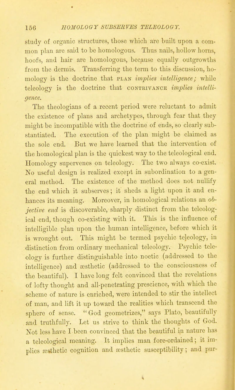 166 EOMOLOOT SUBSERVES TELEOLOGY. study of organic structures, tliose wliicli are built upon a com- mon plan are said to be bomologous. Thus nails, hollow horns, hoofs, and hair are homologous, because equally outgrowths from the dermis. Transferring the term to this discussion, ho- mology is the doctrine that plan implies intelligence; while teleology is the doctrine that contrivance implies intelli- gence. The theologians of a recent period were reluctant to admit the existence of plans and archetypes, through fear that they might be incompatible with the doctrine of ends, so clearly sub- stantiated. The execution of the plan might be claimed as the sole end. But we have learned that the intervention of the homological plan is the quickest Avay to the teleological end. Homology supervenes on teleology. The two always co-exist. No useful design is realized except in subordination to a gen- eral method. The existence of the method does not nullify the end which it subserves; it sheds a light upon it and en- hances its meaning. Moreover, in homological relations an ob- jective end is discoverable, sharply distinct from the teleolog- ical end, though co-existing with it. This is the influence of intelligible plan upon the human intelligence, before which it is wrought out. This might be termed psychic teleology, in distinction from ordinary mechanical teleology. Psychic tele- ology is further distinguishable into noetic (addressed to the intelligence) and aesthetic (addressed to the consciousness of the beautiful). I have long felt convinced that the revelations of lofty thought and all-penetrating prescience, Avith which the scheme of nature is enriched, were intended to stir the intellect of man, and lift it up toward the realities which transcend the sphere of sense.  God georaetrizes, says Plato, beautifully and truthfully. Let us strive to think the thoughts of God. Not less have I been convinced that the beautiful in nature has a teleological meaning. It implies man forc-ordaiued; it im- plies ajsthetic cognition and ajsthctic susceptibility; and pur-