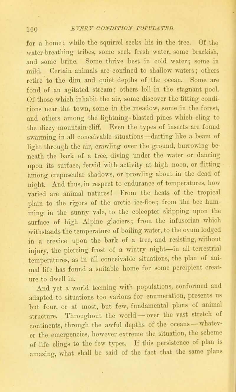 for a liomc; while the squirrel seeks Lis in the tree. Of the water-breathing tribes, some seek fresh water, some brackish, and some brine. Some thrive best in cold water; some in mild. Certain animals are confined to shallow watei's; others retu'e to the dim and quiet depths of the ocean. Some are fond of an agitated stream; others loll in the stagnant pool. Of those which inhabit the air, some discover the fitting condi- tions near the town, some in the meadow, some in the forest, and others among the lightning-blasted pines which cling to the dizzy mountain-cliff. Even the types of insects are found swarming in all conceivable situations—darting like a beam of light through the air, crawling over the ground, burrowing be- neath the bark of a tree, diving under the water or dancing upon its surface, fervid with activity at high noon, or flitting among crepuscular shadows, or prowling about in the dead of night. And thus, in respect to endurance of temperatures, how varied are animal natures! From the heats of the tropical plain to the rigors of the arctic ice-floe; from the bee hum- ming in the sunny vale, to the coleopter skipping upon the surface of high Alpine glaciers; from the infusorian which withstands the temperature of boiling water, to the ovum lodged in a crevice upon the bark of a tree, and resisting, without injury, the piercing frost of a wintry night—in all terrestrial temperatures, as in all conceivable situations, the plan of ani- mal life has found a suitable home for some percipient creat- iire to dwell in. And yet a world teeming with populations, conformed and adapted to situations too various for enumeration, presents us but four, or at most, but few, fundamental plans of animal structure. Throughout the world—over the vast stretch of continents, through the awful depths of the oceans—whatev- er the emergencies, however extreme the situation, the scheme of life clings to the few types. If this persistence of plan is amazing, what shall be said of the fact that the same plans