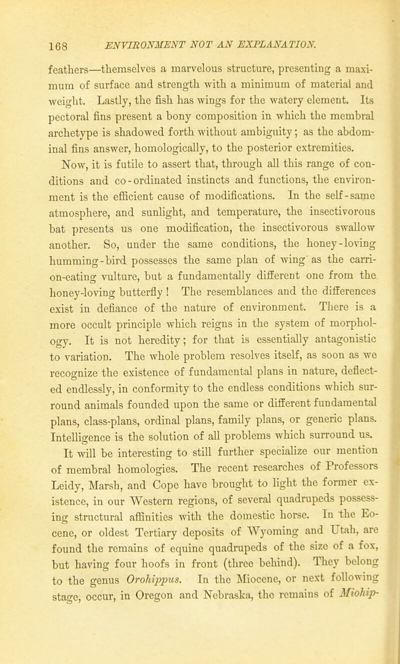 feathers—themselves a marvelous structure, presenting a maxi- mum of surface and strength with a minimum of material and weight. Lastly, the fish has wings for the watery clement. Its pectoral fins present a bony composition in which the membral archetype is shadowed forth without ambiguity; as the abdom- inal fins answer, homologically, to the posterior extremities. Now, it is futile to assert that, through all this range of con- ditions and co-ordinated instincts and functions, the environ- ment is the efficient cause of modifications. In the self-same atmosphere, and sunlight, and temperature, the insectivorous bat presents us one modification, the insectivorous swallow another. So, under the same conditions, the honey-loving humming-bird possesses the same plan of wing as the carri- on-eating vulture, but a fundamentally different one from the. honey-loving butterfly ! The resemblances and the differences exist in defiance of the nature of environment. There is a more occult principle which reigns in the system of morphol- ogy. It is not heredity; for that is essentially antagonistic to variation. The whole problem resolves itself, as soon as we recognize the existence of fundamental plans in nature, deflect- ed endlessly, in conformity to the endless conditions which sur- round animals founded upon the same or different fundamental plans, class-plans, ordinal plans, family plans, or generic plans. Intelligence is the solution of all problems which surround us. It will be interesting to still further specialize our mention of membral homologies. The recent researches of Professors Leidy, Marsh, and Cope have brought to light the former ex- istence, in our Western regions, of several quadrupeds possess- ing structural aflinities with the domestic horse. In the Eo- cene, or oldest Tertiary deposits of Wyoming and Utah, are found the remains of equine quadrupeds of the size of a fox, but having four hoofs in front (three behind). They belong to the genus Orohippus. In the Miocene, or next following stage, occur, in Oregon and Nebraska, the remains of Miohip-