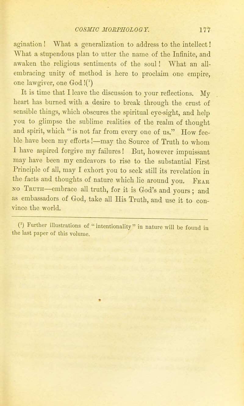 COSMIC MORPHOL OGT. Ill agination! What a generalization to address to the intellect! What a stupendous plan to utter the name of the Infinite, and awaken the religious sentiments of the soul! What an all- embracing unity of method is here to proclaim one empire, one lawgiver, one God!(') It is time that I leave the discussion to your reflections. My heart has burned with a desire to break through the crust of sensible things, which obscures the spiritual eye-sight, and help you to glimpse the sublime realities of the realm of thought and spirit, which  is not far from every one of us. How fee- ble have been my efforts!—may the Source of Truth to whom I have aspired forgive my failures! But, however impuissant may have been my endeavors to rise to the substantial Fii-st Principle of all, may I exhort you to seek still its revelation in the facts and thoughts of nature which lie around you. Fear NO Truth—embrace all truth, for it is God's and yours ; and as embassadors of God, take all His Truth, and use it to con- vince the world. (') Further illustrations of  intentionality  in nature will be found in the last paper of this volume.