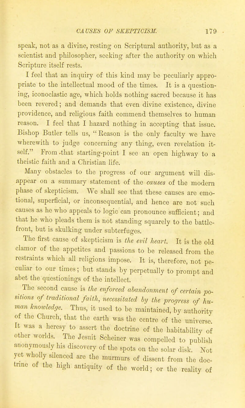 speak, not as a divine, resting on Scriptural autliority, but as a scientist and philosopher, seeking after the authority on which Scripture itself rests. I feel that an inquiry of this kind may be peculiarly appro- priate to the intellectual mood of the times. It is a question- ing, iconoclastic age, which holds nothing sacred because it has been revered; and demands that even divine existence, divine providence, and religious faith commend themselves to human reason. I feel that I hazard nothing in accepting that issue. Bishop Butler tells us,  Eeason is the only faculty we have wherewith to judge concerning any thing, even revelation it- self. From .that starting-point I see an open highway to a theistic faith and a Christian life. Many obstacles to the progress of our argument will dis- appear on a summary statement of the causes of the modern phase of skepticism. We shall see that these causes are emo- tional, superficial, or inconsequential, and hence are not such causes as he who appeals to logic can pronounce sufficient; and that he who pleads them is not standing squarely to the battle- front, but is skulking under subterfuges. The first cause of skepticism is the evil heart. It is the old clamor of the appetites and passions to be released from the restraints which all religions impose. It is, therefore, not pe- culiar to our times; but stands by perpetually to prompt and abet the questionings of the intellect. The second cause is the enforced abandonment of certain po- sitions of traditional faith, necessitated by the progress of hu- man knowledge. Thus, it used to be maintained, by authority of the Church, that the earth was the centre of the universe It was a heresy to assert the doctrine of the habitability of other worlds. The Jesuit Scheiner was compelled to publish anonymously his discovery of the spots on the solar disk. Not yet wholly silenced arc the murmurs of dissent from the doc- trme of the high antiquity of the world; or the reality of