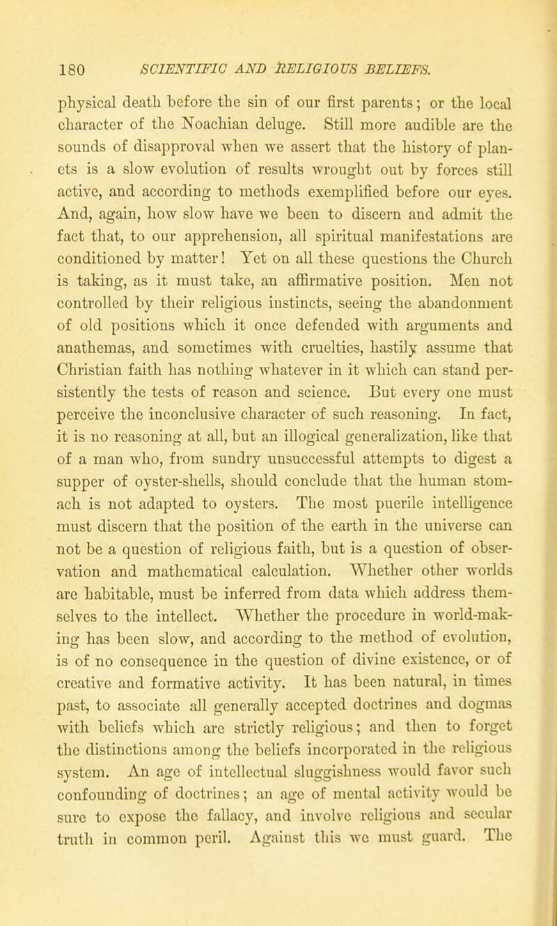 physical death before the sin of our first parents; or the local character of the Noachian deluge. Still more audible are the sounds of disapproval when we assert that the history of plan- ets is a slow evolution of results wrought out by forces still active, and according to methods exemplified before our eyes. And, again, how slow have we been to discern and admit the fact that, to our apprehension, all spiritual manifestations are conditioned by matter! Yet on all these questions the Church is taking, as it must take, an affirmative position. Men not controlled by their religious instincts, seeing the abandonment of old positions which it once defended with arguments and anathemas, and sometimes with cruelties, hastily assume that Christian faith has nothing whatever in it which can stand per- sistently the tests of reason and science. But every one must perceive the inconclusive character of such reasoning. In fact, it is no reasoning at all, but an illogical generalization, like that of a man who, from sundry unsuccessful attempts to digest a supper of oyster-shells, should conclude that the human stom- ach is not adapted to oysters. The most puerile intelligence must discern that the position of the earth in the universe can not be a question of religious faith, but is a question of obser- vation and mathematical calculation. Whether other worlds are habitable, must be inferred from data which address them- selves to the intellect. Wliether the procedure in world-mak- ing has been slow, and according to the method of evolution, is of no consequence in the question of divine existence, or of creative and formative activity. It has been natural, in times past, to associate all generally accepted doctrines and dogmas with beliefs which are strictly religious; and then to forget the distinctions among the beliefs incorporated in the religious system. An age of intellectual sluggishness would favor such confounding of doctrines; an age of mental activity would be sure to expose the fallacy, and involve religious and secular tnith in common peril. Against this wc must guard. The
