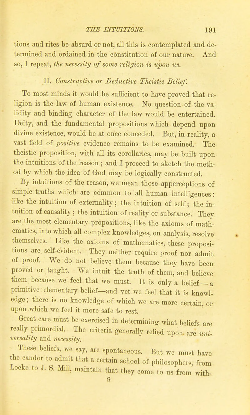 tions and rites be absurd or not, all tbis is contemplated and de- termined and ordained in the constitution of our nature. And so, I repeat, the necessity of some religion is upon us. 11. Constructive or Deductive Theistic Belief. To most minds it would be sufficient to bave proved that re- ligion is the law of buman existence. No question of tbe va- lidity and binding character of tbe law would be entertained. Deity, and tbe fundamental propositions which depend upon divine existence, would be at once conceded. But, in reality, a vast field of positive evidence remains to be examined. The theistic proposition, with all its corollaries, may be built upon the intuitions of the reason; and I proceed to sketch the meth- od by which the idea of God may be logically constructed. By intuitions of the reason, we mean those apperceptions of simple truths which are common to all human intelligences: like the intuition of externality; the intuition of self; the in- tuition of causality; the intuition of reality or substance. They are tbe most elementary propositions, like tbe axioms of math- ematics, into which all complex knowledges, on analysis, resolve themselves. Like the axioms of mathematics, these proposi- tions are self-evident. They neither require proof nor admit of proof. We do not believe them because they have been proved or taught. We intuit the truth of them, and believe them because we feel that we must. It is only a belief—a primitive elementary belief—and yet we feel that it is knowl- edge; there is no knowledge of which we are more certain, or upon which we feel it more safe to rest. Great care must be exercised in determining what beliefs are really primordial. The criteria generally relied upon, are uni- versality and necessity. These beliefs, we say, are spontaneous. But we must have the candor to admit that a certain school of philosophers, from Locke to J. S. Mill, maintain that they come to us from with- 9