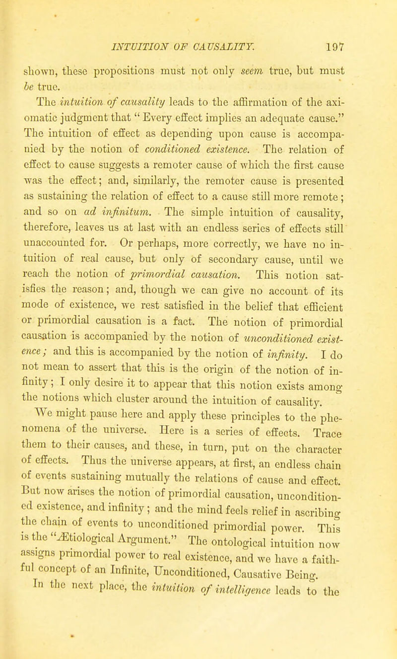 shown, tliese propositions must not only seem true, but must be true. The intuition of causality leads to the afSrmation of the axi- omatic judgment that  Every effect iraplies an adequate cause. The intuition of effect as depending upon cause is accompa- nied by the notion of conditioned existence. The relation of effect to cause suggests a remoter cause of which the first cause was the effect; and, similarly, the remoter cause is presented as sustaining the relation of effect to a cause still more remote ; and so on ad infinitum. The simple intuition of causality, therefore, leaves us at last with an endless series of effects still unaccounted for. Or perhaps, more correctly, we have no in- tuition of real cause, but only of secondary cause, until we reach the notion of pi-imordial causation. This notion sat- isfies the reason; and, though we can give no account of its mode of existence, we rest satisfied in the belief that efficient or primordial causation is a fact. The notion of primordial causation is accompanied by the notion of unconditioned exist- ence; and this is accompanied by the notion of infinity. I do not mean to assert that this is the origin of the notion of in- finity ; I only desire it to appear that this notion exists among the notions which cluster around the intuition of causality. We might pause here and apply these principles to the phe- nomena of the universe. Here is a series of effects. Trace them to their causes, and these, in turn, put on the character of effects. Thus the universe appears, at first, an endless chain of events sustaining mutually the relations of cause and effect. But now arises the notion of primordial causation, uncondition- ed existence, and infinity; and the mind feels relief in ascribing the chain of events to unconditioned primordial power This IS the Etiological Argument. The ontological intuition now assigns primordial power to real existence, and we have a faith- ful concept of an Infinite, Unconditioned, Causative Being. In the next place, the intuition of intelligence leads to the