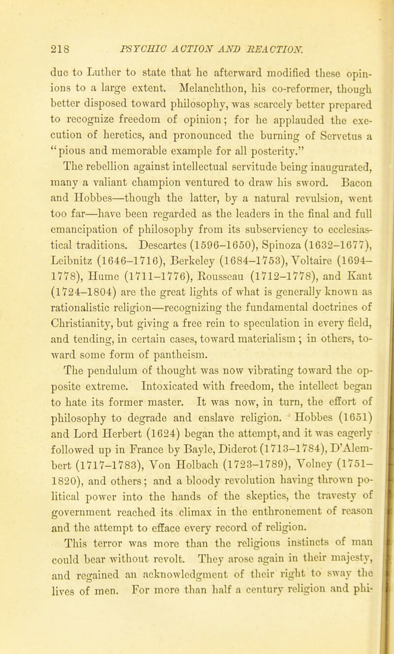 due to Luther to state that he afterward modified these opin- ions to a large extent. Melanchthon, his co-reformer, though better disposed toward philosophy, was scarcely better prepared to recognize freedom of opinion; for he applauded the exe- cution of heretics, and pronounced the burning of Scrvetus a  pious and memorable example for all posterity. The rebellion against intellectual servitude being inaugurated, many a valiant champion ventured to draw his sword. Bacon and Hobbes—though the latter, by a natural revulsion, went too far—have been regarded as the leaders in the final and full emancipation of philosophy from its subserviency to ecclesias- tical traditions. Descartes (1596-1650), Spinoza (1632-167'/), Leibnitz (1646-1716), Berkeley (1684-1753), Voltaire (1694- 1778), Hume (1711-1776), Eousseau (1712-1778), and Kant (1724-1804) are the great lights of what is generally known as rationalistic religion—recognizing the fundamental doctrines of Christianity, but giving a free rein to speculation in every field, and tending, in certain cases, toward materialism; in others, to- ward some form of pantheism. The pendulum of thought was now vibrating toward the op- posite extreme. Intoxicated with freedom, the intellect began to hate its former master. It was now, in turn, the effort of philosophy to degrade and enslave religion. Hobbes (1651) and Lord Herbert (1624) began the attempt, and it was eagerly followed up in France by Bayle, Diderot (1713-1784), D'Alem- bert (1717-1783), Von Holbach (1723-1789), Volney (1751- 1820), and others; and a bloody revolution having thrown po- litical power into the hands of the skeptics, the travesty of government reached its climax in the enthronement of reason and the attempt to efface every record of religion. This terror was more than the religions instincts of man could bear without revolt. They arose again in their majesty, and regained an acknowledgment of their right to sway the lives of men. For more than half a century religion and phi-