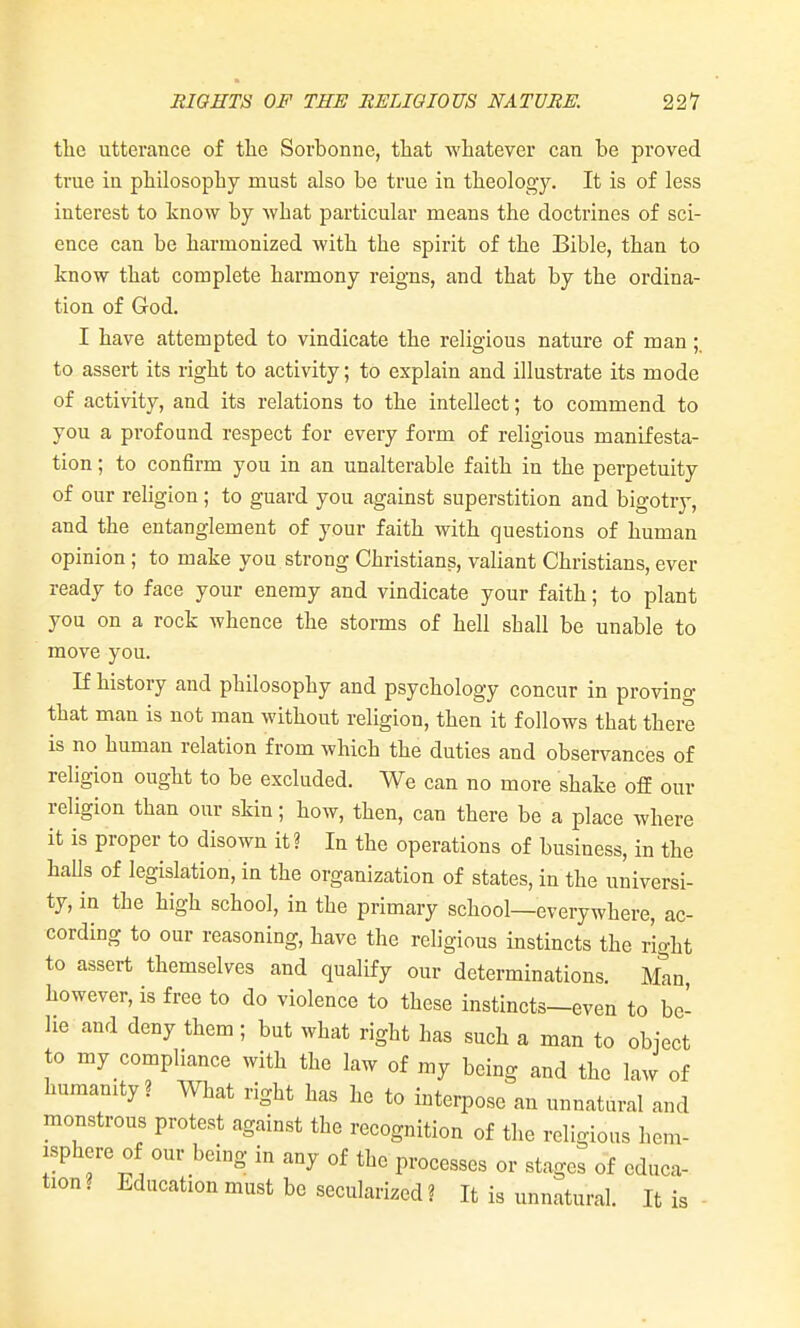 the utterance of tlie Sorbonne, tliat whatever can be proved true in philosophy must also be true in theology. It is of less interest to know by what particular means the doctrines of sci- ence can be harmonized with the spirit of the Bible, than to know that complete harmony reigns, and that by the ordina- tion of God. I have attempted to vindicate the religious nature of man to assert its right to activity; to explain and illustrate its mode of activity, and its relations to the intellect; to commend to you a profound respect for every form of religious manifesta- tion ; to confirm you in an unalterable faith in the perpetuity of our rehgion ; to guard you against superstition and bigotry, and the entanglement of your faith with questions of human opinion ; to make you strong Christians, valiant Christians, ever ready to face your enemy and vindicate your faith; to plant you on a rock whence the storms of hell shall be unable to move you. If history and philosophy and psychology concur in proving that man is not man without religion, then it follows that there is no human relation from which the duties and observances of religion ought to be excluded. We can no more shake off our religion than our skin; how, then, can there be a place where it is proper to disown it? In the operations of business, in the halls of legislation, in the organization of states, in the universi- ty, in the high school, in the primary school—everywhere, ac- cording to our reasoning, have the religious instincts the right to assert themselves and qualify our determinations. Man, however, is free to do violence to these instincts—even to be- lie and deny them ; but what right has such a man to object to my compliance with the law of my being and the law of humanity? What right has he to interpose an unnatural and monstrous protest against the recognition of the religious hem- isphere of our being iu any of the processes or stages of educa- tion? Education must be secularized? It is unnatural. It is