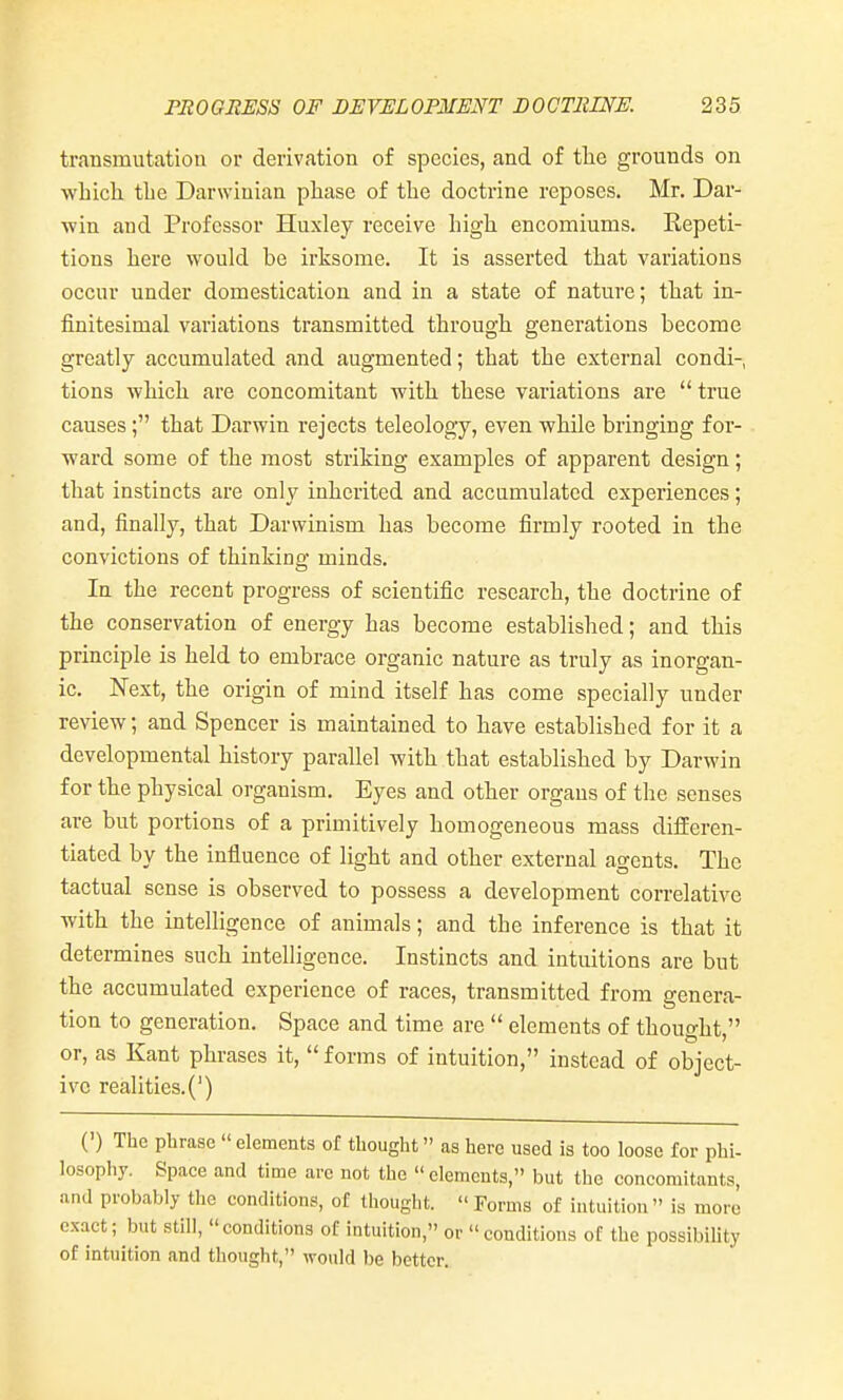 transmutation or derivation of species, and of tlie grounds on which the Darwinian phase of the doctrine reposes. Mr. Dar- win and Professor Huxley receive high encomiums. Repeti- tions here would be irksome. It is asserted that variations occur under domestication and in a state of nature; that in- finitesimal variations transmitted through generations become greatly accumulated and augmented; that the external condi-, tions which are concomitant with these variations are true causes; that Darwin rejects teleology, even while bringing for- ward some of the most striking examples of apparent design; that instincts are only inherited and accumulated experiences; and, finally, that Darwinism has become firmly rooted in the convictions of thinkino' minds. In the recent progress of scientific research, the doctrine of the conservation of energy has become established; and this principle is held to embrace organic nature as truly as inorgan- ic. Next, the origin of mind itself has come specially under review; and Spencer is maintained to have established for it a developmental history parallel with that established by Darwin for the physical organism. Eyes and other organs of the senses are but portions of a primitively homogeneous mass diflieren- tiated by the influence of light and other external agents. The tactual sense is observed to possess a development correlative with the intelhgence of animals; and the inference is that it determines such intelligence. Instincts and intuitions are but the accumulated experience of races, transmitted from genera- tion to generation. Space and time are  elements of thought, or, as Kant phrases it,  forms of intuition, instead of object- ive realities. (') (') The phrase elements of thought as here used is too loose for phi- losopliy. Space and time are not the elements, but the concomitants, and probably the conditions, of thought.  Forms of intuition is more exact; but still, conditions of intuition, or conditions of the possibility of intuition and thought, would be better.