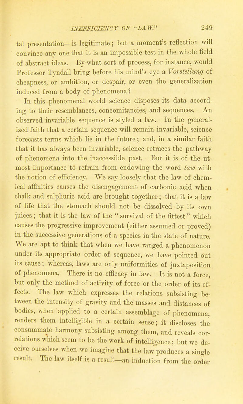 tal presentation—is legitimate; but a moment's reflection will convince any one that it is an impossible test in tbe whole field of abstract ideas. By what sort of process, for instance, would Professor Tyndall bring before his mind's eye a Vorstellung of cheapness, or ambition, or despair, or even the generalization induced from a body of phenomena ? In this phenomenal world science disposes its data accord- ing to their resemblances, concomitancies, and sequences. An observed invariable sequence is styled a law. In the general- ized faith that a certain sequence will remain invariable, science forecasts terms which lie in the future; and, in a similar faith that it has always been invariable, science retraces the pathway of phenomena into the inaccessible past. But it is of the ut- most importance to refrain from endowing the word law with the notion of efficiency. We say loosely that the law of chem- ical affinities causes the disengagement of carbonic acid when chalk and sulphuric acid are brought together; that it is a law of life that the stomach should not be dissolved by its own juices; that it is the law of the survival of the fittest which causes the progressive improvement (either assumed or proved) in the successive generations of a species in the state of nature. We are apt to think that when we have ranged a phenomenon under its appropriate order of sequence, we have pointed out its cause; whereas, laws are only uniformities of juxtaposition of phenomena. There is no efficacy in law. It is not a force, but only the method of activity of force or the order of its ef- fects. The law which expresses the relations subsistino- be- tween the intensity of gravity and the masses and distances of bodies, when applied to a certain assemblage of phenomena, renders them intelligible in a certain sense; it discloses the consummate harmony subsisting among them, and reveals cor- relations which seem to be the work of intelligence; but we de- ceive ourselves when we imagine that the law produces a single result. The law itself is a result—an induction from the order