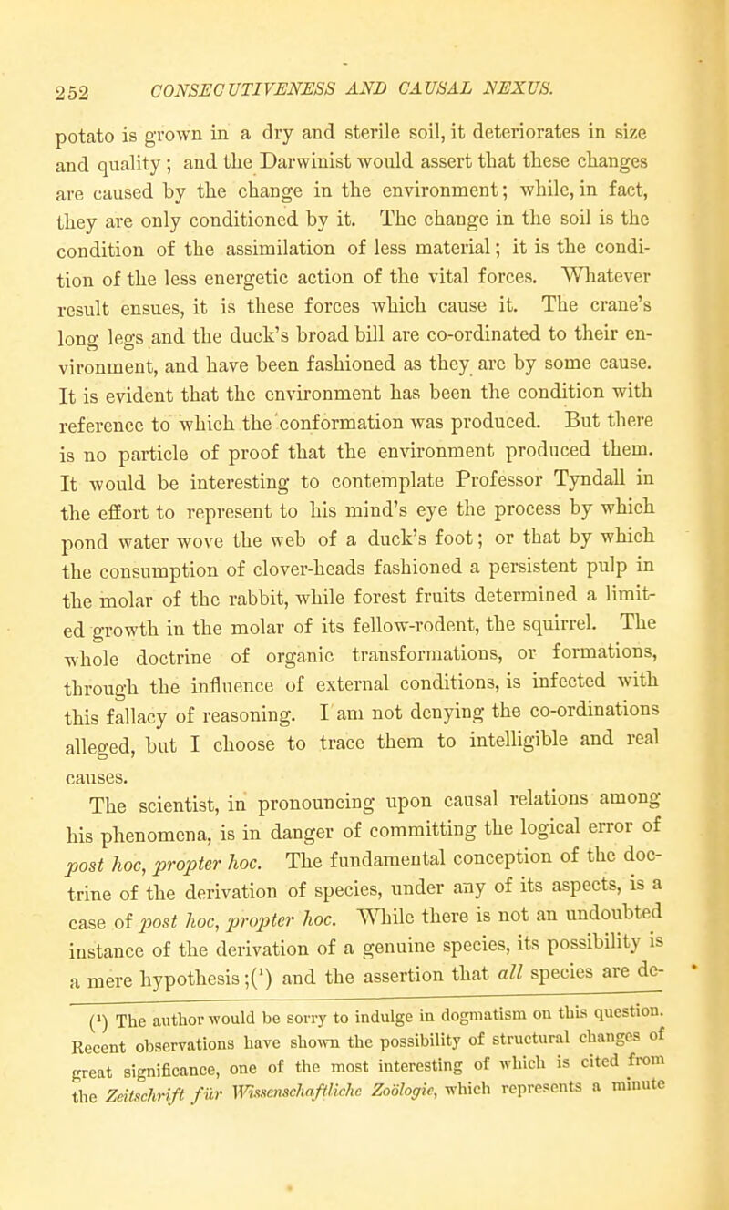 potato is grown in a dry and sterile soil, it deteriorates in size and quality; and the Darwinist would assert that these changes are caused by the change in the environment; while, in fact, they are only conditioned by it. The change in the soil is the condition of the assimilation of less material; it is the condi- tion of the less energetic action of the vital forces. Whatever result ensues, it is these forces which cause it. The crane's long legs and the duck's broad bill are co-ordinated to their en- vironment, and have been fashioned as they are by some cause. It is evident that the environment has been the condition with reference to which the conformation was produced. But there is no particle of proof that the environment produced them. It Avould be interesting to contemplate Professor Tyndall in the effort to represent to his mind's eye the process by which pond water wove the web of a duck's foot; or that by which the consumption of clover-heads fashioned a persistent pulp in the inolar of the rabbit, while forest fruits determined a limit- ed growth in the molar of its fellow-rodent, the squirrel. The whole doctrine of organic transformations, or formations, through the influence of external conditions, is infected with this fallacy of reasoning. I am not denying the co-ordinations alleged, but I choose to trace them to intelligible and real causes. The scientist, in pronouncing upon causal relations among his phenomena, is in danger of committing the logical error of post hoc, propter hoc. The fundamental conception of the doc- trine of the derivation of species, under any of its aspects, is a case of j^ost hoc, propter hoc. While there is not an undoubted instance of the derivation of a genuine species, its possibility is a mere hypothesis ■{') and the assertion that all species are de- (1) The author would be sorry to indulge in dogmatism on this question. Recent observations have shown the possibility of structural changes of great significance, one of the most interesting of which is cited from the Zeifychrift fur Wis.'^ensclmftlichc Zoologk, which represents a minute