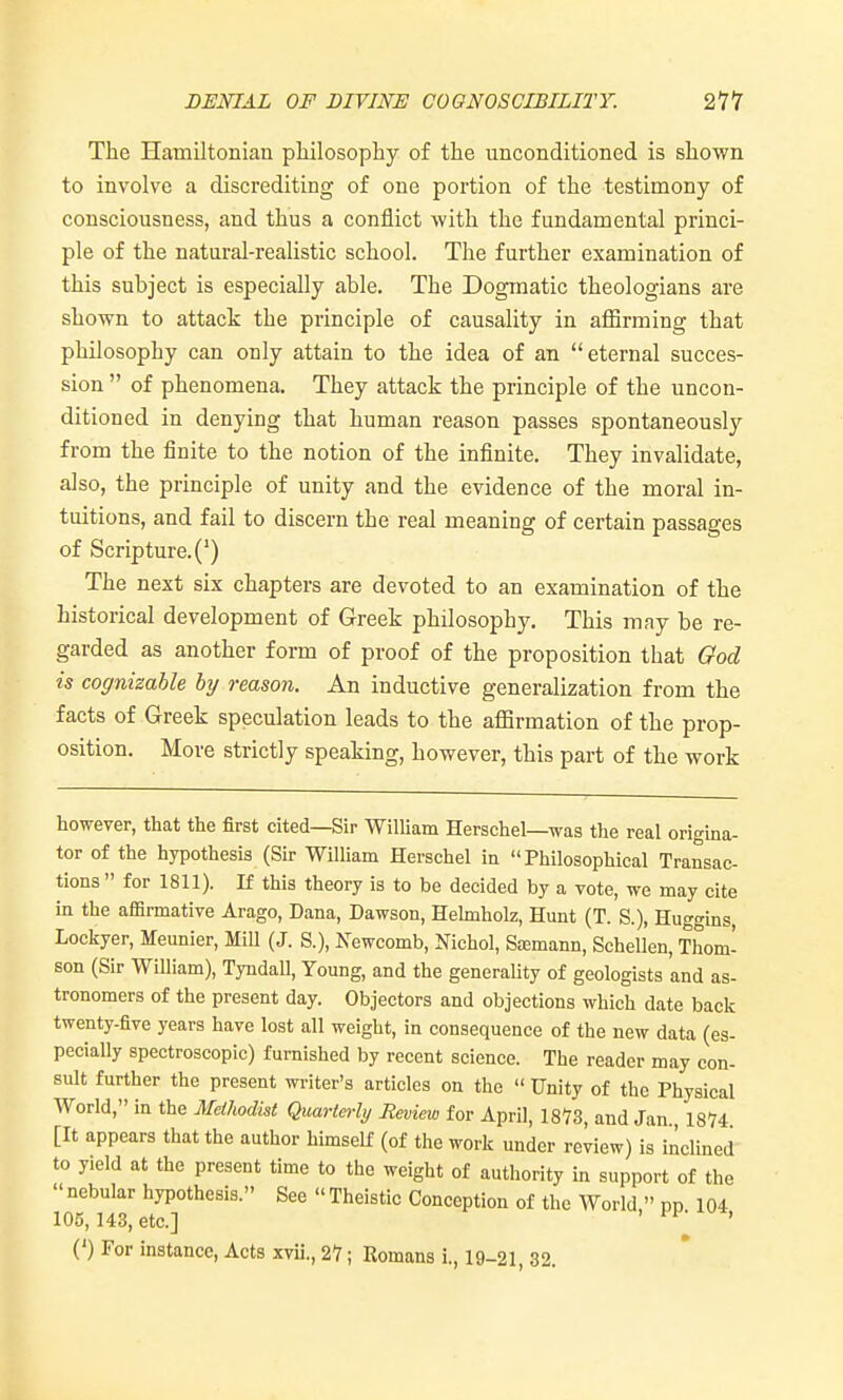 DENIAL OF DIVINE COGNOSCIBILITY. 211 The Hamiltonian pliilosophy of the unconditioned is shown to involve a discrediting of one portion of the testimony of consciousness, and thus a conflict with the fundamental princi- ple of the natural-realistic school. The further examination of this subject is especially able. The Dogmatic theologians are shown to attack the principle of causality in affirming that philosophy can only attain to the idea of an eternal succes- sion  of phenomena. They attack the principle of the uncon- ditioned in denying that human reason passes spontaneously from the finite to the notion of the infinite. They invalidate, also, the principle of unity and the evidence of the moral in- tuitions, and fail to discern the real meaning of certain passages of Scripture.(') The next six chapters are devoted to an examination of the historical development of Greek philosophy. This may be re- garded as another form of proof of the proposition that God is cognizable by reason. An inductive generalization from the facts of Greek speculation leads to the affirmation of the prop- osition. More strictly speaking, however, this part of the work however, that the first cited—Sir WilUam Herschel—was the real origina- tor of the hypothesis (Sir William Herschel in Philosophical Transac- tions  for 1811). If this theory is to be decided by a vote, we may cite in the affirmative Arago, Dana, Dawson, Hehnholz, Hunt (T. S.), Huggins, Lockyer, Meunier, Mill (J. S.), Newcomb, Nichol, Sjemann, Schellen, Thom- son (Sir William), Tyndall, Young, and the generality of geologists and as- tronomers of the present day. Objectors and objections which date back twenty-five years have lost all weight, in consequence of the new data (es- pecially spectroscopic) furnished by recent science. The reader may con- sult further the present writer's articles on the  Unity of the Physical World, in the Methodist Quarterly Review for April, 1873, and Jan. IS'?* [It appears that the author himself (of the work under review) is inclined to yield at the present time to the weight of authority in support of the nebular hypothesis. See Theistic Conception of the World  pp 104 105,143, etc.] ' (') For instance, Acts xvii., 27; Romans i., 19-21, 32.