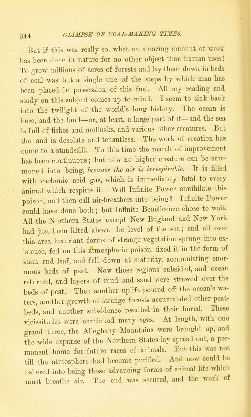 But if this was really so, what an amazing amount of work Las been done in nature for no other object than human uses! To grow millions of acres of forests and lay them down in beds of coal was but a single one of the steps by which man has been placed in possession of this fuel. All my reading and study on this subject comes up to mind. I seem to sink back into the twilight of the world's long history. The ocean is here, and the land—or, at least, a large part of it—and the sea is full of fishes and mollusks, and various other creatures. But the land is desolate and tenantless. The work of creation has come to a standstill. To this time the march of improvement has been continuous; but now no higher creature can be sum- moned into being, because the air is irrespirable. It is filled with carbonic acid gas, which is immediately fatal to every animal which respires it. Will Infinite Power annihilate this poison, and then call air-breathers into being? Infinite Power could have done both; but Infinite Beneficence chose to wait. All the Northern States except New England and New York had just been lifted above the level of the sea; and all over this area luxuriant forms of strange vegetation sprung into ex- istence, fed on this atmospheric poison, fixed it in the form of stem and leaf, and fell down at maturity, accumulating enor- mous beds of peat. Now those regions subsided, and ocean returned, and layers of mud and sand were strewed over the beds of peat. Then another uplift poured off the ocean's wa- ters, another growth of strange forests accumulated other peat- beds, and another subsidence resulted in their burial. These vicissitudes were continued many ages. At length, with one grand throe, the Alleghany Mountains were brought up, and the wide expanse of the Northern States lay spread out, a per- manent home for future races of animals. But this was not till the atmosphere had become purified. And now could be ushered into being those advancing forms of animal life which must breathe air. The end was secured, and the work of