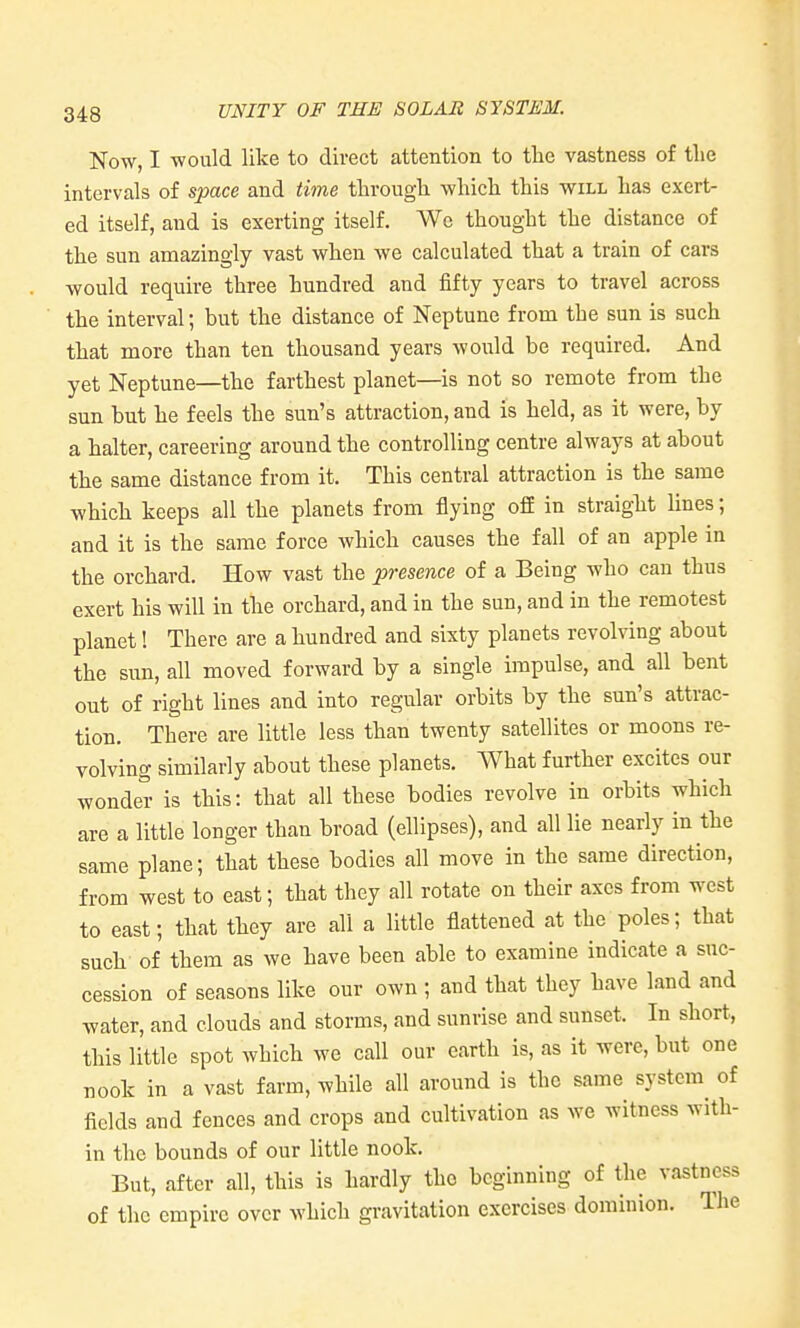 Now, I would like to direct attention to tlie vastness of the intervals of space and time through which this will has exert- ed itself, and is exerting itself. We thought the distance of the sun amazingly vast when we calculated that a train of cars would require three hundred and fifty years to travel across the interval; but the distance of Neptune from the sun is such that more than ten thousand years would be required. And yet Neptune—the farthest planet—is not so remote from the sun but he feels the sun's attraction, and is held, as it were, by a halter, careering around the controlling centre always at about the same distance from it. This central attraction is the same which keeps all the planets from flying off in straight lines; and it is the same force which causes the fall of an apple in the orchard. How vast the presence of a Being who can thus exert his will in the orchard, and in the sun, and in the remotest planet! There are a hundred and sixty planets revolving about the sun, all moved forward by a single impulse, and all bent out of right lines and into regular orbits by the sun's attrac- tion. There are little less than twenty satellites or moons re- volving similarly about these planets. What further excites our wonder is this: that all these bodies revolve in orbits which are a little longer than broad (ellipses), and all lie nearly in the same plane; that these bodies all move in the same direction, from west to east; that they all rotate on their axes from west to east; that they are all a little flattened at the poles; that such of them as we have been able to examine indicate a suc- cession of seasons like our own ; and that they have land and water, and clouds and storms, and sunrise and sunset. In short, this little spot which we call our earth is, as it were, but one nook in a vast farm, while all around is the same system^ of fields and fences and crops and cultivation as we witness with- in the bounds of our little nook. But, after all, this is hardly the beginning of the vastness of the empire over which gravitation exercises dominion. The