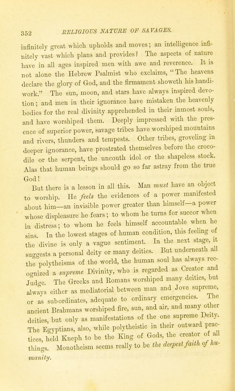 infinitely great whicli upholds and moves; an intelligence infi- nitely vast wliicli plans and provides? The aspects of nature have in all ages inspired men with awe and reverence. It is not alone the Hebrew Psalmist who exclaims, The heavens declare the glory of God, and the firmament showeth his handi- work. The sun, moon, and stars have always inspired devo- tion ; and men in their ignorance have mistaken the heavenly bodies for the real divinity apprehended in their inmost souls, and have worshiped them. Deeply impressed with the pres- ence of superior power, savage tribes have worshiped mountains and rivers, thunders and tempests. Other tribes, groveling in deeper ignorance, have prostrated themselves before the croco- dile or the serpent, the uncouth idol or the shapeless stock. Alas that human beings should go so far astray from the true God! ^. ^ But there is a lesson in all this. Man must have an object to worship. He feels the evidences of a power manifested about him—an invisible power greater than himself—a power whose displeasure he fears; to whom he turns for succor when in distress; to whom he feels himself accountable when he sins In the lowest stages of human condition, this feehng of the divine is only a vague sentiment. In the next stage, it sucro-ests a personal deity or many deities. But underneath all thrpolytheisms of the world, the human soul has always rec- ognized a supreme Divinity, who is regarded as Creator and Jud<Te The Greeks and Romans worshiped many deities, but alwlys either as mediatorial between man and Jove supreme, or as subordinates, adequate to ordinary emergencies. The ancient Brahmans worshiped fire, sun, and air, and many other deities, but only as manifestations of the one supreme Deity. The Egyptians, also, while polytheistic in their outward prac- tices, held Kneph to be the King of Gods, the creator of all things. Monotheism seems really to be the deepest faith of hu- inanity.