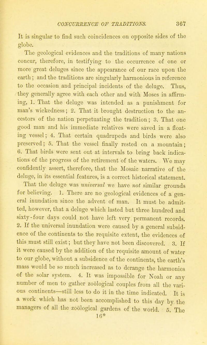 It is singular to find sucli coincidences on opposite sides of the globe. The geological evidences and the traditions of many nations concur, therefore, in testifying to the occurrence of one or more great deluges since the appearance of our race upon the earth; and the traditions are singularly harmonious in reference to the occasion and principal incidents of the deluge. Thus, • they generally agree with each other and with Moses in affirm- ing, 1. That the deluge was intended as a punishment for man's wickedness; 2. That it brought destruction to the an- cestors of the nation perpetuating the tradition; 3. That one good man and his immediate relatives were saved in a float- ing vessel; 4. That certain quadrupeds and birds were also preserved; 5. That the vessel finally rested on a mountain; 6. That birds were sent out at intervals to bring back indica- tions of the progress of the retirement of the waters. We may confidently assert, therefore, that the Mosaic narrative of the deluge, in its essential features, is a correct historical statement. That the deluge was universal we have not similar grounds for believing. 1. There are no geological evidences of a gen- eral inundation since the advent of man. It must be admit- ted, however, that a deluge which lasted but three hundred and sixty-four days could not have left very permanent records. 2. If the universal inundation were caused by a general subsid- ence of the continents to the requisite extent, the evidences of this must stOl exist; but they have not been discovered. 3. If it were caused by the addition of the requisite amount of water to our globe, without a subsidence of the continents, the earth's mass would be so much increased as to derange the harmonies of the solar system. 4. It was impossible for Noah or any number of men to gather zoological couples from all the vari- ous continents—still less to do it in the time indicated. It is a work which has not been accomplished to this day by the managers of all the zoological gardens of the world. 5. The 10*