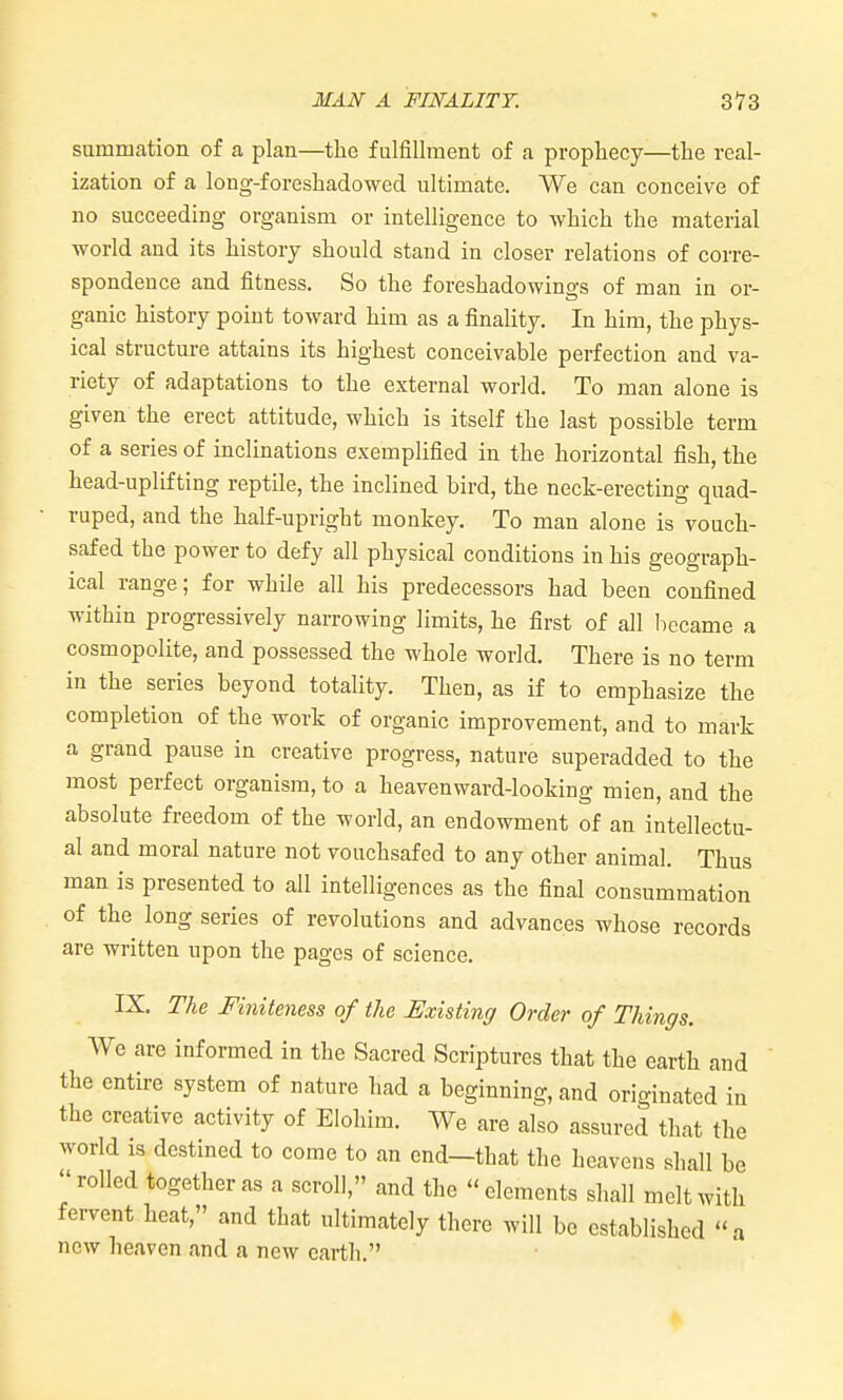 summation of a plan—the fulfillment of a prophecy—the real- ization of a long-foreshadowed ultimate. We can conceive of no succeeding organism or intelligence to which the material world and its history should stand in closer relations of corre- spondence and fitness. So the foreshadowings of man in or- ganic history point toward him as a finality. In him, the phys- ical structure attains its highest conceivable perfection and va- riety of adaptations to the external world. To man alone is given the erect attitude, which is itself the last possible term of a series of inclinations exemplified in the horizontal fish, the head-uplifting reptile, the inclined bird, the neck-erecting quad- ruped, and the half-upright monkey. To man alone is vouch- safed the power to defy all physical conditions in his geograph- ical range; for while all his predecessors had been confined within progressively narrowing limits, he first of all liccame a cosmopolite, and possessed the whole world. There is no term in the series beyond totality. Then, as if to emphasize the completion of the work of organic improvement, and to mark a grand pause in creative progress, nature superadded to the most perfect organism, to a heavenward-looking mien, and the absolute freedom of the world, an endowment of an intellectu- al and moral nature not vouchsafed to any other animal. Thus man is presented to all intelligences as the final consummation of the long series of revolutions and advances whose records are written upon the pages of science. IX. The Finiteness of the Existing Order of Things. We are informed in the Sacred Scriptures that the earth and the entire system of nature had a beginning, and originated in the creative activity of Eloliim. We are also assured that the world is destined to come to an end—that the heavens shall be rolled together as a scroll, and the elements shall melt with fervent heat, and that ultimately there will be established a now heaven and a new earth.