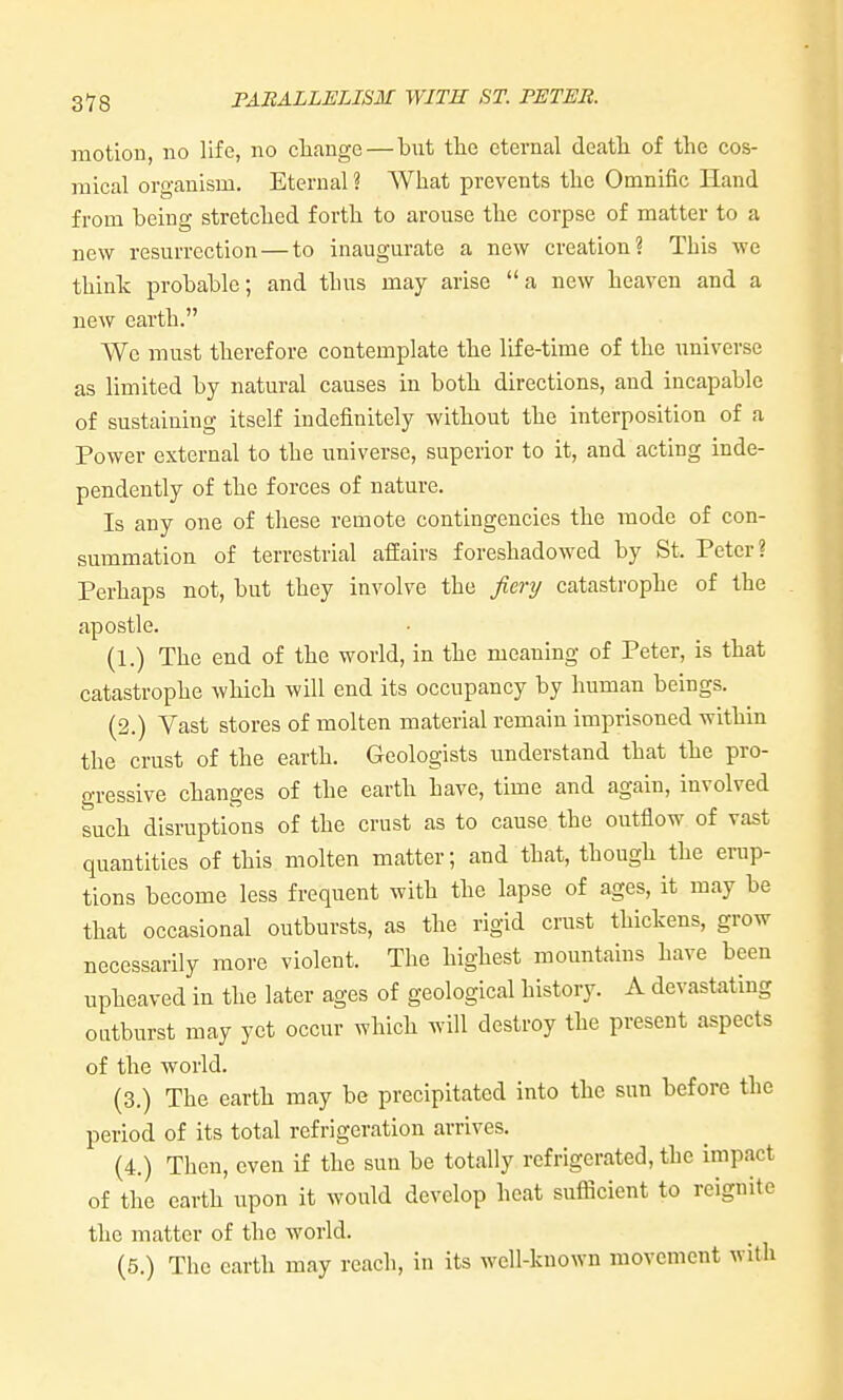 motion, no life, no change—but the eternal death of the cos- mical organism. Eternal ? What prevents the Omnific Hand from being stretched forth to arouse the corpse of matter to a new resurrection — to inaugurate a new creation? This we think probable; and thus may arise a new heaven and a new earth. We must therefore contemplate the life-time of the universe as limited by natural causes in both directions, and incapable of sustaining itself indefinitely without the interposition of a Power external to the universe, superior to it, and acting inde- pendently of the forces of nature. Is any one of these remote contingencies the mode of con- summation of terrestrial affairs foreshadowed by St. Peter? Perhaps not, but they involve the fiery catastrophe of the apostle. (1.) The end of the world, in the meaning of Peter, is that catastrophe which will end its occupancy by human beings. (2.) Vast stores of molten material remain imprisoned within the crust of the earth. Geologists understand that the pro- gressive changes of the earth have, time and again, involved such disruptions of the crust as to cause the outflow of vast quantities of this molten matter; and that, though the erup- tions become less frequent with the lapse of ages, it may be that occasional outbursts, as the rigid crust thickens, grow necessarily more violent. The highest mountains have been upheaved in the later ages of geological history. A devastating outburst may yet occur which will destroy the present aspects of the world. (3.) The earth may be precipitated into the sun before the period of its total refrigeration arrives. (4.) Then, even if the sun be totally refrigerated, the impact of the earth upon it would develop heat sufficient to reignite the matter of the world. (5.) The earth may reach, in its well-known movement with