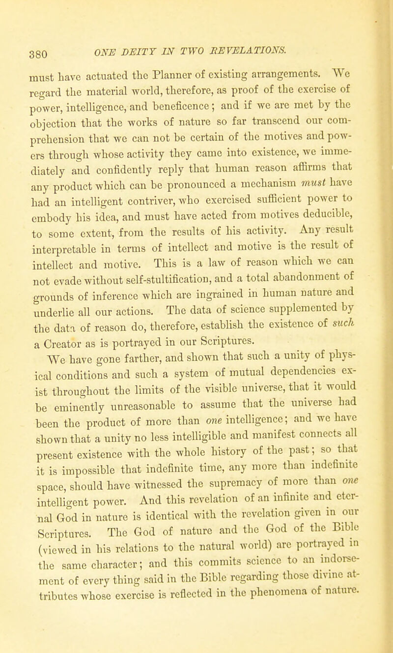 must have actuated tlie Planner of existing arrangements. We regard tlie material Avorld, therefore, as proof of the exercise of power, intelligence, and beneficence; and if we are met by the objection that the works of nature so far transcend our com- prehension that we can not be certain of the motives and pow- ers through whose activity they came into existence, we imme- diately and confidently reply that human reason afiirms that any product which can be pronounced a mechanism must have had an intelligent contriver, who exercised suflBcient power to embody his idea, and must have acted from motives deducible, to some extent, from the results of his activity. Any result interpretable in terms of intellect and motive is the result of intellect and motive. This is a law of reason which we can not evade without self-stultification, and a total abandonment of grounds of inference which are ingrained in human nature and underlie all our actions. The data of science supplemented by the data of reason do, therefore, establish the existence of such a Creator as is portrayed in our Scriptures. We have gone farther, and shown that such a unity of phys- ical conditions and such a system of mutual dependencies ex- ist throughout the limits of the visible universe, that it would be eminently unreasonable to assume that the universe had been the product of more than one intelligence; and we have shown that a unity no less intelligible and manifest connects all present existence with the whole history of the past; so that it is impossible that indefinite time, any more than indefinite space, should have witnessed the supremacy of more than one intelligent power. And this revelation of an infinite and eter- nal God in nature is identical with the revelation given in our Scriptures. The God of nature and the God of the Bible (viewed in his relations to the natural world) are portrayed in the same character; and this commits science to an indoi-se- ment of every thing said in the Bible regarding those divine at- tributes whose exercise is reflected in the phenomena of nature.