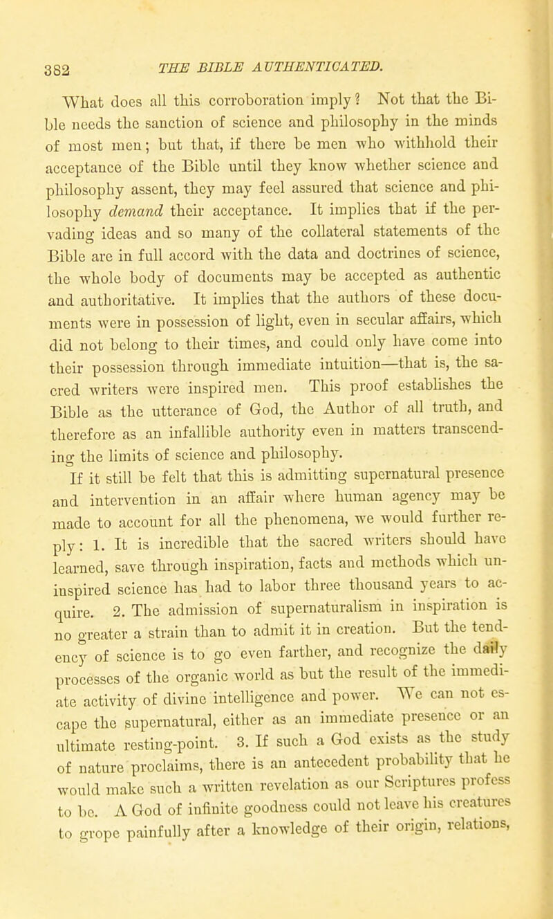 What does all tliis corroboration imply ? Not that the Bi- ble needs the sanction of science and philosophy in the minds of most men; but that, if there be men who withliold their acceptance of the Bible until they know whether science and philosophy assent, they may feel assured that science and phi- losophy demand their acceptance. It implies that if the per- vading ideas and so many of the collateral statements of the Bible are in full accord Avith the data and doctrines of science, the whole body of documents may be accepted as authentic and authoritative. It implies that the authors of these docu- ments were in possession of light, even in secular afEairs, which did not belong to their times, and could only have come into their possession through immediate intuition—that is, the sa- cred writers were inspired men. This proof estabUshes the Bible as the utterance of God, the Author of all truth, and therefore as an infallible authority even in matters transcend- ing the limits of science and philosophy. If it still be felt that this is admitting supernatural presence and intervention in an affair where human agency may be made to account for all the phenomena, we would further re- ply: 1. It is incredible that the sacred writers should have learned, save through inspiration, facts and methods which un- inspired science has had to labor three thousand years to ac- quire. 2. The admission of supernaturalism in inspiration is no greater a strain than to admit it in creation. But the tend- ency of science is to go even farther, and recognize the daMy processes of the organic world as but the result of the immedi- ate activity of divine intelligence and power. We can not es- cape the supernatural, either as an immediate presence or an ultimate resting-point. 3. If such a God exists as the study of nature proclaims, there is an antecedent probability that he would make such a written revelation as our Scriptures profess to bo A God of infinite goodness could not leave his creatures to grope painfully after a knowledge of their origin, relations,