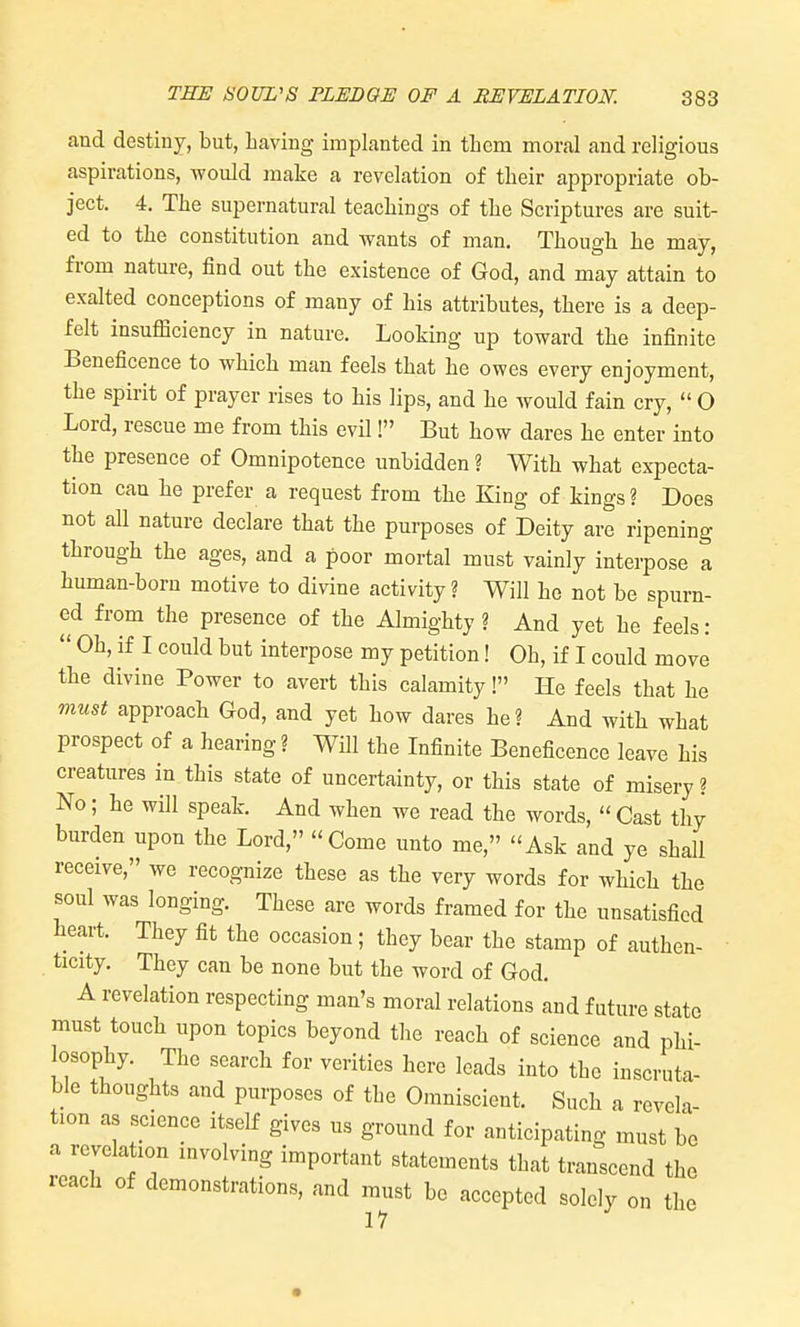 and destiny, but, having implanted in tbcm moral and religious aspirations, would make a revelation of tlieir appropriate ob- ject. 4. The supernatural teachings of the Scriptures are suit- ed to the constitution and wants of man. Though he may, from nature, find out the existence of God, and may attain to exalted conceptions of many of his attributes, there is a deep- felt insufficiency in nature. Looking up toward the infinite Beneficence to which man feels that he owes every enjoyment, the spirit of prayer rises to his lips, and he would fain cry,  O Lord, rescue me from this evil! But how dares he enter into the presence of Omnipotence unbidden ? With what expecta- tion can he prefer a request from the King of kings? Does not all nature declare that the purposes of Deity are ripening through the ages, and a poor mortal must vainly interpose a human-born motive to divine activity ? Will he not be spurn- ed from the presence of the Almighty ? And yet he feels:  Oh, if I could but interpose my petition! Oh, if I could move the divine Power to avert this calamity! He feels that he must approach God, and yet how dares he? And with what prospect of a hearing? Will the Infinite Beneficence leave his creatures in this state of uncertainty, or this state of misery ? No; he will speak. And when we read the words,  Cast thy burden upon the Lord, Come unto me, Ask and ye shall receive, we recognize these as the very words for which the soul was longing. These are words framed for the unsatisfied heart. They fit the occasion; they bear the stamp of authen- ticity. They can be none but the word of God. A revelation respecting man's moral relations and future state must touch upon topics beyond the reach of science and phi- osophy. The search for verities here leads into the inscruta- ble thoughts and purposes of the Omniscient. Such a revela- tion as science itself gives us ground for anticipating must be a revelation involving important statements that transcend the reach of demonstrations, and must be accepted solely on the 17