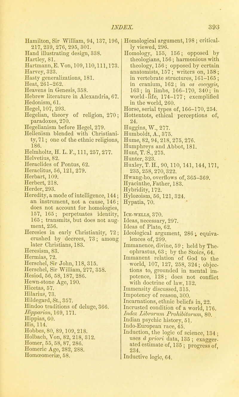 Hamilton, Sir William, 9i, 137, 196, 217, 239, 276, 295, 301. Hand illustrating design, 338. Hartley, 81. Hartmann, E. Von, 109,110, 111, 173. Harvey, 323. Hasty generalizations, 181. Heat, 261-262. Heavens ia Genesis, 358. Hebrew literature in Alexandria, 67. Hedonism, 61. Hegel, 107, 293. Hegelian, theory of religion, 270; paradoxes, 270. Hegelianism before Hegel, 279. Hellenism blended with Christiani- ty, 71; one of the ethnic religions, 186. Helmholtz, H. L. F., Ill, 257, 277. Helvetius, 82. Heraelides of Pontus, 62. Heraclitus, 56, 121, 279. Herbart, 109. Herbert, 218. Herder, 293. Heredity, a mode of intelligence, 144; an instrument, not a cause, 146; does not account for homologies, 157, 165; perpetuates identity, 165 ; transmits, but does not aug- ment, 256. Heresies in early Christianity, 72; crushed by decrees, 73; among later Christians, 183. Heresism, 83. Hermias, 72. Herschel, Sir John, 118, 315. Herschel, Sir William, 277, 358. Hesiod, 56, 58,187, 286. Hewn-stone Age, 190. Hicetas, 57. Hilarius, 73. Hildegard, St., 357. Hindoo traditions of deluge, 366. iripparion, 169, 171. Hippias, 60. His, 114. Hobbes, 80, 89,109, 218. Holbach, Von, 82, 218, 312. Homer, 55, 58, 87, 286. Homeric Age, 282, 288. Homoeomeria;, 58. Homologlcal argument, 198 ; critical- ly viewed, 296. Homology, 155, 156; opposed by theologians, 156 ; harmonious with theology, 156 ; opposed by certain anatomists, 157 ; writers on, 158 ; in vertebrate structures, 161-165 ; in cranium, 162; in os coccygh, 163; in limbs, 166-170, 340; in world-life, 174-177; exemplified in the world, 260. Horse, serial types of, 166-170, 254. Hottentots, ethical perceptions of, 24. Huggins, W., 277. Humboldt, A., 375. Hume, 82, 94, 218, 275, 276. Humphreys and Abbot, 181. Hunt, T. S., 275. Hunter, 323. Huxley, T. H., 90, 110, 141, 144, 171, 235,258, 270,322. Hwang-ho, overflows of, 365-369. Hyacinthe, Father, 183. Hybridity, 172. Hylozoism, 56,121, 324. Hypatia, 70. Ice-wells, 370. Ideas, necessary, 297. Ideas of Plato, 62. Ideological argument, 286; equiva- lences of, 299. Immanence, divine, 59 ; held by The- ophrastus, 63 ; by the Stoics, 64. Immanent relation of God to the world, 107, 127, 258, 324; objec- tions to, grounded in mental im- potence, 128; does not conflict with doctrine of law, 132. Immensity discussed, 315. Impotency of reason, 300. Incarnations, ethnic beliefs in, 22. Incrusted condition of a world, 176. Index Librorum Prohibitorum, 80. Indian psychic history, 51. Indo-European race, 45. Induction, the logic of science, 134 ; uses d priori data, 135 ; exagger- ated estimate of, 135 ; progress of. 234. ° ' Inductive logic, 64.