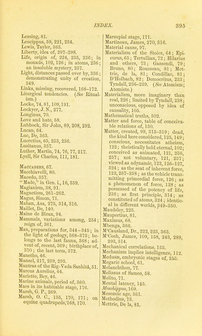 Lessing, 81. Leucippus, 69, 221, 23-4. Lewis, Tayler, 363. Liberty, idea of, 297-298. Life, origin of, 224, 235, 236; in monads, 102, 126 ; in atoms, 236 ; an insoluble mystery, 237. Light, distances passed over by, 336 ; demonstrating unity of creation, 349. Links,,missing, recovered, 168-172. Liturgical tendencies. (See Ritual- ism.) Locke, 74, 81,109,191. Lockyer, J. N., 277. Longinus, 70. Love and hate, 58. Lubbock, Sir John, 89, 208, 292. Lucan, 64. Luc, De, 363. Lucretius, 65, 233, 236. Lusitanus, 357. Luther, Mai-tin, 74, 76, 77, 217. Lyell, Sir Charles, 111, 181. Maccabees, 67. Macchiavelli, 80. Macedo, 357.  Made, in Gen. i., 16, 359. Magianism, 38, 91. Magnetism, 261-262. Magus, Simon, 71. Mahan, Asa, 275, 314, 316. Maillet, De, 140. Maine de Biran, 94. Mammals, variations among, 254; reign of, 361. Man, preparations for, 344-345 ; in thelightof geology, 368-373; be- longs to the last fauna, 368; ad- vent of, recent, 369; birthplace of, 370 ; the last term, 372. Manetho, 46. Mansel, 217, 239, 295. Mantras of the Rig-Veda Sanhitil, 51. Marcus Aurelius, 64. Mariette, Bey, 46. Marine animals, period of, 360. Mars in its habitable stage, 176. Marsh, G. P., 269. Marsh, 0. 0., 135, 170, 171; on equine quadrupeds,'! 08,170. Marsupial stage, 171. Martineau, James, 270, 316. Material cause, 97. Materiahsm of the Stoics, 64; Epi- curus, 65; Tertulhan, 72; Hilarius and others, 73; Gassendi, 79; Bruno, 80; Rousseau, 81; Met- trie, de la, 81; Condillac, 81; D'Holbach, 82; Democritus, 233 ; Tyndall, 236-239. (&e Atomism; Atomists.) Materialism, more imaginary than real, 226 ; limited by Tyndall, 238; unconscious, opposed by idea of causality, 105. Mathematical truths, 302. Matter and force, table of conceiva- ble relations of, 130. Matter, created, 99, 315-319; dead, the kind here considered, 125,149; conscious, necessitates atheism, 122; theistically held eternal, 102; conceived as animated, 121, 236, 257; not voluntary, 121, 257; viewed as adynamic, 122,126-127, 324; as the seat of inherent force, 122, 257-258 ; as the vehicle trans- mitting primordial force, 126; as a phenomenon of force, 128; as possessed of the potency of life, 236; as first principle, 314; as constituted of atoms, 324 ; identic- al in diflEerent worlds, 349-350. Maudsley, 225. Maupertius, 81. Maximus, 68. Mbenga, 366. M'Causland, Dr., 222, 223, 363. M'Cosh, James, 109, 158, 243, 289, 293,314. ' Mechanical correlations, 153. Mechanism impUes intelligence, 112. Medusae, embryonic stages of, 253. Megaric school, 61. Melanchthon, 77. Melissus of Samos, 58. Melito, 71. Mental latency, 145. Mesohippiis, 169. Mesozoio ago, 361. Methodius, 73. Mcttrie, De la, 81.